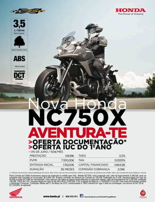 PRESTAÇÃO
PVPR
ENTRADA INICIAL
DURAÇÃO
> 0% DE JURO / 150€/MÊS
149,99€
7.100,00€
1.762,00€
36 MESES
TAEG
TAN
CAPITAL FINANCIADO
COMISSÃO COBRANÇA
3,2%
0,000%
5.664,12€
2,08€
Baixas Emissões deCO2
ABS de Origem
2ª Geração
ABS
(*) Ofertas da exclusiva responsabilidade da marca. Não inclui custo da documentação relativo ao processo de abertura de crédito. Não inclui transporte para Madeira e Açores.
www.facebook.com/HondaPortugalMotos
NC750X
>OFERTA DOCUMENTAÇÃO*
>OFERTA IUC DO 1ºANO
Nova Honda
Baixo Consumo
3,5L / 100 km
AVENTURA-TE
Pack Contrato de Crédito Automóvel e seguro de protecção ao crédito para Vida , Modelo NC750X, inclui protecção vida, valor de financiamento 5.399,52€, para um
montante total imputado ao consumidor de 5.664,12€. Acresce comissão de abertura de Contrato de 100,00€, finalização de 41,00€, impostos legais em vigor de
56,90€ e portes de 2,08€ por mensalidade. Caso opte por não aderir ao seguro serão alterados os seguintes valores: valor de financiamento de 5.338,00€, prestação
148,28€, TAEG de 3,3%, impostos legais em vigor de 56,34€ e MTIC 5.602,00€. O SC é Agente de Seguros, n.º408262671/3 do ISP. Para mais informações contacte
o Santander Consumer. Condições válidas até 31 de Março de 2015, condicionadas à TAEG máxima em vigor à data da contratação, nos termos do artº 28 do
DL133/2009, se aplicável.
 