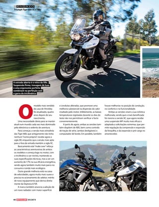 40 03/2015
O
modelo mais vendido
da casa de Hinckley
foi atualizado, quatro
anos depois do seu
nascimento.
Uma necessidade óbvia para se manter
atual num mundo cada vez mais dominado
pela eletrónica e sedento de aventura.
Para começar, a versão mais estradista
das Tiger 800, que antigamente não tinha
nenhum“nome próprio”, recebe agora a
sigla XR, enquanto que a versão mais apta
para o fora de estrada mantém a sigla XC.
Basicamente este“make over”reforça
as características aventureiras de ambos
os modelos e começa logo no motor, com
o tricilíndrico a ser revisto, mantendo as
suas especificações técnicas, mas a ver um
aumento de 17% na sua eficácia energética,
sendo agora também muito mais parco no
consumo e ainda mais ecológico.
Outra grande melhoria está na caixa
de velocidades, agora muito mais suave e
precisa no acionamento do seletor, mérito
de novo equipamento que deriva direta-
mente da Daytona 675R.
A marca também anuncia a adoção de
um novo radiador com maior superfície
e condutas alteradas, que promove uma
melhoria substancial na dispersão do calor
irradiado pelo motor. Infelizmente, as baixas
temperaturas registadas durante os dias do
teste não nos permitiram verificar o facto
convenientemente.
A partir de agora, ambas as versões tam-
bém dispõem de ABS, bem como controlo
de tração de série, (ambos desligáveis) e
computador de bordo. Em paralelo, também
houve melhorias na posição de condução,
no conforto e na funcionalidade.
Ambas as versões viram a sua ciclística
melhorada, sendo que a mais beneficiada
foi mesmo a versão XC, que agora recebe
uma suspensão WP muito mais eficaz e
adaptada a solicitações extremas, que per-
mite regulação da compressão e expansão
da forquilha, e da expansão e pré-carga no
amortecedor.
Triumph Tiger 800 XCx / XRx
ENSAIO
A estrada aberta é o reino da XRx.
Suspensão firme, travagem de luxo
e uma ergonomia perfeita
combinam na perfeição com
a garra do tricilíndrico
 