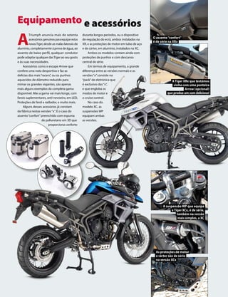 www.motociclismo. pt 43
Equipamento e acessórios
A
Triumph anuncia mais de setenta
acessórios genuínos para equipar estas
novasTiger, desde as malas laterais de
alumínio, completamente à prova de água, ao
assento de baixo perfil, qualquer condutor
pode adaptar qualquer dasTiger ao seu gosto
e às suas necessidades.
Acessórios como o escape Arrow que
confere uma nota desportiva e faz as
delícias dos mais“racers”, ou os punhos
aquecidos de diâmetro reduzido para
mimar os grandes viajantes, são apenas
mais alguns exemplos da completa gama
disponível. Mas a gama vai mais longe, com
farois suplementares, anti-nevoeiro, em LED,
Proteções de farol e radiador, e muito mais.
Alguns desses acessórios já constam
de fábrica nestas versões“x”. É o caso do
assento“confort”preenchido com espuma
de poliuretano em 3D que
proporciona conforto
durante longos períodos, ou o dispositivo
de regulação do ecrã, ambos instalados na
XR, e as proteções de motor em tubo de aço
e de cárter, em alumínio, instalados na XC.
Ambos os modelos contam ainda com
proteções de punhos e com descanso
central de série.
Em termos de equipamento, a grande
diferença entre as versões normais e as
versões“x”consiste no
“pack”de eletrónica que
é exclusivo das“x”,
e que engloba os
modos de motor e
o cruise control.
No caso do
modelo XC, as
suspensões WP
equipam ambas
as versões.
O assento“confort”
é de série na XRx
A suspensão WP que equipa
a Tiger XCx, é de série,
também na versão
mais simples, a XC
As proteções de motor
e cárter são de série
na versão XCx
A Tiger XRx que testámos
vinha com uma ponteira
Arrow (opcional)
queproduzumsomdelicioso!
 
