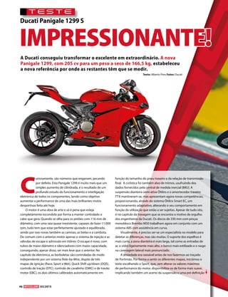 TESTE
Ducati Panigale 1299 S
Texto: Alberto Pires Fotos: Ducati
A Ducati conseguiu transformar o excelente em extraordinário. A nova
Panigale 1299, com 205 cv para um peso a seco de 166,5 kg, estabeleceu
a nova referência por onde as restantes têm que se medir.
IMPRESSIONANTE!
C
uriosamente, são números que enganam, pecando
por defeito. Esta Panigale 1299 é muito mais que um
simples aumento de cilindrada, é o resultado de um
profundo estudo do funcionamento e interligação
eletrónica de todos os componentes, tendo como objetivo
aumentar a performance de uma das mais brilhantes motos
desportivas feita até hoje.
O motor é uma obra de arte e só é pena que esteja
completamente escondido por forma a manter controlado o
calor que gera. Quando se olha para os pistões com 116 mm de
diâmetro, com uma saia quase inexistente, capazes de fazer 11.000
rpm, tudo tem que estar perfeitamente ajustado e equilibrado,
sendo por isso novas também as camisas, as bielas e a cambota.
De comum com o anterior motor apenas o sistema de injeção e as
válvulas de escape e admissão em titânio. O escape é novo, com
tubos de maior diâmetro e silenciadores com maior capacidade,
conseguindo, apesar disso, ser mais leve que o anterior. No
capítulo da eletrónica, as borboletas são controladas de modo
independente por um sistema Ride-by-Wire, dispõe de três
mapas de ignição (Race, Sport e Wet), Quick Shift up/down (DQS),
controlo de tração (DTC), controlo de cavalinho (DWC) e de travão
motor (EBC), os dois últimos calibrados automaticamente em
função do tamanho do pneu traseiro e da relação de transmissão
final. A ciclística foi também alvo de mimos, usufruindo dos
dados fornecidos pela central de medida inercial (IMU). A
suspensão dianteira semi-ativa Öhlins e o amortecedor traseiro
TTX mantiveram-se, mas apresentam agora novas competências,
proporcionando, através do sistema Öhlins Smart EC, um
funcionamento adaptativo, alterando o seu comportamento em
função da utilização que estão a ser sujeitas. Apesar de tudo isto,
é no capítulo da travagem que se encontra o motivo de orgulho
dos engenheiros da Ducati. Os discos de 330 mm com pinças
monobloco Brembo M50 trabalham agora em conjunto com um
sistema ABS com assistência em curva.
Visualmente, é preciso ser-se um especialista no modelo para
detetar as diferenças, mas são muitas. O suporte dos espelhos é
mais curto, a zona dianteira é mais larga, tal como as entradas de
ar, o vidro ligeiramente mais alto, o banco mais estilizado e o rasgo
na carenagem lateral mais pronunciado.
A ansiedade era razoável antes de nos fazermos ao traçado
de Portimão. Por forma a sentir os diferentes mapas, iniciámos o
teste escolhendo o Sport, que, sem alterar os valores máximos
de performance do motor, disponibiliza-os de forma mais suave,
implicando também um acerto da suspensão e uma pré definição
46 03/2015
 