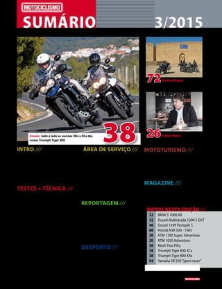 SUMÁRIOSUMÁRIO 3/20153/2015
38Ensaio: lado a lado as versões XRx e XCx das
novas Triumph Tiger 800
72
26
Médio Oriente: uma
aventura por locais onde, hoje em dia,
viajar está fora de questão
Stefan Pierer: o Presidente
da KTM fala-nos do sucesso e do futuro
INTRO ///
	 4 	 Notícias da indústria; Agenda; Editorial; 	
		 Mercado, etc
	 14 	 Crónica de Miguel Oliveira
	 16 	 Moto Gamer
	 17 	 Projeto CS_05 Zen
	 18	 Flash - Equipas EPRI da PSP
TESTES + TÉCNICA ///
	 20 	 Teste
		 Apresentação em dose dupla: duas
		 fabulosas novidades da KTM, a 1290
		 Super Adventure e a 1050 Adventure
	 32 	 Frente a frente
		 Primeiro embate, por agora somente 	
		 virtual, entre a Ducati Multistrada
		 1200 S DVT e a BMW S 1000 XR
	 38 	 Ensaio
		 As novasTriumphTiger 800 XCx e XRx, 	
		 num ensaio duplo em terras lusas
	 46 	 Teste
		 No AIA para o primeiro contacto com a 	
		 Ducati Panigale 1299 S
	 50 	 Teste
		 MashTwo Fifty
	 ÁREA DE SERVIÇO ///
	 8	 Ficha técnica
		 Staff e contactos
	 52 	 Motos usadas
		 Motos em 2ª mão até 2000 €
	58	 Shopping
		 Equipamento e acessórios
	 59	 Action Team		
	 60	Preços das motos novas
	67	 Mercado
REPORTAGEM ///
	 26 	 Entrevista: Stefan Pierer
		 O Presidente da KTM aborda mais um 	
		 grande ano da marca austríaca e os
		 desafios que prepara para o futuro
	 94	 Cafe Racer
		 UmaYamaha SR 250 que ganhou nova 	
		 vida pelas mãos de Jorge Brandâo
DESPORTO ///
	 84	 Yamaha Racing
		 Nova estratégia de ataque a 2015
	 88	 A Era das 2 Tempos
		 Honda NSR 500, Freddie Spencer
32	 BMW S 1000 XR
32	 Ducati Multistrada 1200 S DVT
46	 Ducati 1299 Panigale S
88	 Honda NSR 500 - 1985
20	 KTM 1290 Super Adventure
20	 KTM 1050 Adventure
50	 Mash Two Fifty
38	 Triumph Tiger 800 XCx
38	 Triumph Tiger 800 XRx
94	 Yamaha SR 250“Sport racer”
MOTOS NESTA EDIÇÃO ///
MOTOTURISMO ///
	 72 	 Médio Oriente
		 Uma viagem que cruzou países como a 	
		 Turquia, Síria, Israel, Iraque ou Jordânia, 	
		 passando por locais hoje em dia
		 assolados pela guerra
MAGAZINE ///
	 96 	 Banda desenhada
		 As Odisseias de um Motard
		
www.motociclismo. pt 3
 