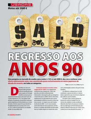 USADAS
Motos até 2000 €
REGRESSO AOS
D
estafeita,emmaisuma
pesquisapelosprincipais
portaisdeclassificadospara
motosusadasemPortugal,
decidimosavançarparaas
propostas de baixo preço, para quem quer dar
o passo seguinte às 125 cc sem gastar muito
dinheiro, ou pretende uma primeira moto para
ganhar experiência. De fora deixámos as motos
de todo-o-terreno, segmento que abordámos
há relativamente pouco tempo, bem como
as 125 cc, sobre as quais fizemos um trabalho
similar na nossa edição 268.
A intenção inicial era encontrar motos
usadas até aos 1500 €, mas rapidamente
verificámos que a fasquia dos 1500 € não
permitia uma oferta suficientemente
interessante e abrangente, pelo que alargámos
o teto limite para os 2000 €. Dentro desta faixa,
rapidamente nos apercebemos que a quase
generalidade da oferta se resumia a motos dos
anos noventa - em alguns casos até meados
da década de 2000 - e, com raras exceções,
essencialmente de marcas japonesas. De fora
ficaram as unidades demasiado transformadas
face ao modelo original, na maioria dos casos
com customizações caseiras e de gosto muito
duvidoso.
As utilitárias, as desportivas e as trail
constituem o grosso da oferta, e é dentro
destes segmentos que encontramos algumas
das melhores oportunidades.
Em todo o caso, e mesmo porque só
tivemos em conta os modelos com um
número de unidades à venda considerado
relevante, deve fazer uma pesquisa cuidada e
não sucumbir logo à primeira tentação, pois
estamos a falar de motos que, em muitos casos,
contam já com duas décadas de estrada.
Uma pesquisa no mercado de usados, para motos (+125 cc) até 2000 €, deu-nos a conhecer uma
oferta relativamente vasta, mas concentrada quase exclusivamente em motos japonesas da
década de noventa, em todas as categorias.
ANOS90Texto: Luís Carlos Sousa Fotos: Arquivo
52 03/2015
 