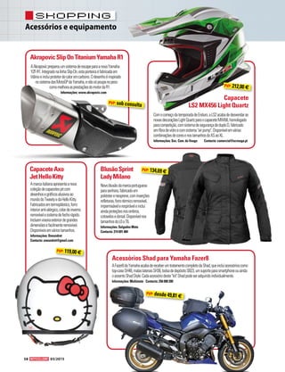 Acessórios e equipamento
shopping
58 03/2015
AAkrapovicpreparouumsistemadeescapeparaanovaYamaha
YZF-R1.IntegradonalinhaSlip-On,estaponteiraéfabricadaem
titânioeincluiprotetordecaloremcarbono.Odesenhoéinspirado
nosistemadasMotoGPdaYamaha,enãosópoupanopeso
comomelhoraasprestaçõesdomotordaR1.
Informações: www.akrapovic.com
ComocomeçodatemporadadeEnduro,aLS2acabadedesvendaras
novasdecoraçõesLightQuartzparaocapaceteMX456,homologado
paracompetição,comsistemadesegurançadeduploD,fabricado
emfibradevidroecomsistemaairpump.Disponívelemvárias
combinaçõesdecoresenostamanhosdoXSaoXL.
Informações: Soc. Com. do Vouga	 Contacto: comercial@scvouga.pt
AkrapovicSlipOnTitaniumYamahaR1
Capacete
LS2 MX456 Light Quartz
Novoblusãodamarcaportuguesa
parasenhora,fabricadoem
poliéstereneoprene,cominserções
refletoras,forrotérmicoremovível,
impermeávelerespiráveleinclui
aindaproteçõesnosombros,
cotovelosedorsal.Disponívelnos
tamanhosdoL0aT6.
Informações: Salgados Moto
Contacto: 214 691 484
AFazer8daYamahaacabadereceberumtratamentocompletodaShad,queincluiacessórioscomo
top-caseSH48,malaslateraisSH36,bolsadedepósitoSB23,umsuporteparasmartphoneouainda
oassentoShadStyle.CadaacessóriodestekitShadpodeseradquiridoindividualmente.
Informações: Multimoto	 Contacto: 256 000 200
BlusãoSprint
LadyMilano
CapaceteAxo
JetHelloKitty
Acessórios Shad para Yamaha Fazer8
Amarcaitalianaapresentaanova
coleçãodecapacetesjetcom
desenhosegráficosalusivosao
mundodoTweetyedaHelloKitty.
Fabricadosemtermoplástico,forro
interioranti-alérgico,colardeinverno
removívelesistemadefechorápido.
Incluemviseiraexteriordegrandes
dimensõesefacilmenteremovível.
Disponíveisemváriostamanhos.
Informações: Oneundret
Contacto: oneundret@gmail.com
PVP: sob consulta
PVP: 212,00 €
PVP: 119,00 €
PVP: desde 49,81 €
PVP: 134,69 €
 