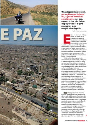 DE PAZ
Uma viagem inesquecível,
por regiões que, hoje em
dia, a guerra interditou
aos viajantes, mas que,
mesmo assim, não deixou
de proporcionar alguns
momentos mais
complicados de gerir.
Texto e fotos: Luís Lourenço
E
stava em Istambul a visitar a
cidade, no âmbito de um
levantamento para uma
futura viagem comercial para
a MotoXplorers, quando me
encontrei com oVítor Borges,
que fazia na altura uma grande viagem que
pretendia ligar o ponto mais a norte de África,
o Cabo Angela naTunísia, ao ponto mais a
norte da Europa, o Cabo Norte na Noruega. Já
tínhamos combinado encontrar-nos quando
os nossos itinerários se cruzassem, e não
podia haver melhor sítio para nos juntarmos
do que a mágica Istambul.
Visitámos Istambul e rapidamente
concordámos em seguir viagem juntos para
a Síria, juntamente com o Rafael e o Telmo
que acompanhavam o Vítor nesta etapa do
seu projeto de seis meses. No caminho para
sul estava a admirável Capadócia, Património
da Humanidade, que visitámos
detalhadamente, desde o Lago Tuz, um
enorme lago salgado que delimita a região a
oeste, até às incríveis cidades subterrâneas
de Kaimakly e Derinkuyu . Centrados na zona
mais turística em Goreme, visitámos os
museus ao ar livre com cidades escavadas na
rocha, ruínas de igrejas que conservam
magníficos frescos, e ainda arriscámos algum
todo-o-terreno por paisagens fabulosas, com
formações geológicas de uma beleza que
nos transporta a outra dimensão. Só
falhámos o famoso passeio de balão, as
condições climatéricas não o permitiram.
SÍRIA Hoje é praticamente impossível
entrar na Síria, e mesmo antes da guerra civil
não era nada fácil. Os agentes fronteiriços não
estão de todo habituados a cidadãos de outras
paragens que não falem árabe. Os formulários
de entrada estavam, claro, em árabe. Quando
lhes fiz perceber que nunca conseguiria
preenchê-lo deram-me outro, em turco…
Anossa primeira paragem foi em Aleppo, a
segunda cidade síria, hoje das principais
mártires da fratricida guerra civil. Fomos tão
bem recebidos em Aleppo que é muito difícil
assistir agora ao drama com dezenas de
milhares de mortos, muito possivelmente
alguns com quem tivemos a felicidade de
www.motociclismo. pt 73
 