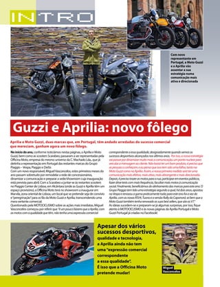 6 03/2015
Noiníciodoano,conformenoticiámosnestaspáginas,aApriliaeMoto
Guzzi,bemcomoasscootersScarabeo,passaramaserrepresentadaspela
OfficinaMoto,empresadomesmouniversodaC.MachadoLda.,quejá
detinhaarepresentaçãoemPortugaldasrestantesmarcasdoGrupo
Piaggio–Vespa,PiaggioeDerbi.
Comumnovoresponsável,MiguelVasconcelos,estesprimeirosmesesdo
anopassamsobretudoporremodelararededeconcessionários,
dinamizaracomunicaçãoeprepararasede/showroomcujainauguração
estáprevistaparaabril.ComaScarabeoajuntar-seàsrestantesscooters
noPiaggioCenterdeLisboa,emAlcântara(ondeasGuzzieApriliatêmum
espaçoprovisório),aOfficinaMototeránoshowroomainaugurarem
Marvila,zonaorientaldeLisboa,umlocalquesepretendesejadeconvívio
e“peregrinação”paraosfãsdaMotoGuzzieAprilia,transcendendouma
meravertentecomercial.
QuestionadopelaMOTOCICLISMOsobreasaçõesmaisimediatas,Miguel
Vasconceloscomeçouporreferirque“éumpoucobizarroqueaAprilia,com
asmotoscomaqualidadequetêm,nãotenhaumaexpressãocomercial
correspondenteaessaqualidade,designadamentequandovemosos
sucessosdesportivosalcançadosnosúltimosanos. Porisso,anossaestratégia
vaipassarpordinamizarmuitomaisacomunicação,umpontonuclearpara
veicularamensagemaocliente.Nãobastaterumbomproduto,éprecisoque
aspessoasoconheçam,eeupensoqueissotemsidoumafalha,tantona
MotoGuzzicomonaAprilia.Assim,anossaprimeiramedidaseráteruma
comunicaçãomaisefetiva,maisativa,maisabrangenteemaisdirecionada.
Depois,éprecisotrazerasmotosparaarua,participaremeventospúblicos,
fazerdrivetestscommaisfrequência,facultarmaismotosàcomunicação
social.Finalmente,beneficiámosdoalinhamentodasmarcasparaesteano.O
GrupoPiaggiotemtidoumaestratégiasegundoaqual,hádoisanos,apostou
naVespaerenovouagamapraticamentetoda;paraesteanofoiavezda
Aprilia,comasnovasRSV4,TuonoeaversãoRallydaCaponord,sebemquea
MotoGuzzitambémtenharenovadoassuasbestsellers,quesãoasV7.”
Asideiassucedem-seepreparam-sejáalgumassurpresas,porisso,fique
atentoàMOTOCICLISMOeàsnovaspáginasdaApriliaPortugaleMoto
GuzziPortugaljácriadasnoFacebook!
Aprilia e Moto Guzzi, duas marcas que, em Portugal, têm andado arredadas do sucesso comercial
que mereciam, ganham agora um novo fôlego.
Guzzi e Aprilia: novo fôlego
Com novo
representante em
Portugal, a Moto Guzzi
e a Aprilia vão
assentar a sua
estratégia numa
comunicação mais
ativa e direcionada
Apesar dos vários
sucessos desportivos,
qualidade e tecnologia,
a Aprilia ainda não tem
uma“expressão comercial
correspondente
a essa qualidade”.
É isso que a Officina Moto
pretende mudar!
Miguel
Vasconcelos
 
