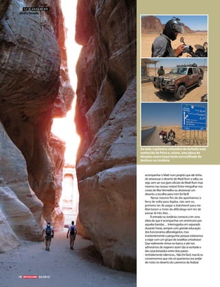 acompanhar o Matt num projeto que ele tinha
de atravessar o deserto deWadi Rum a salto, ou
seja, sem ser nos jipes oficiais deWadi Rum mas
mesmo nas nossas motos! Entre mergulhar nos
corais do MarVermelho ou atravessar um
deserto, a escolha para mim foi fácil!
Nesse mesmo fim de dia apanhámos o
ferry de volta para Aqaba, não sem eu
primeiro ter de pagar o baksheesh para me
libertarem a moto da alfândega sem ter de
passar lá três dias…
Àentrada na Jordânia comecei a ter uma
ideia do que é acompanhar um americano por
aquelas bandas… Interrogados em separado
durante horas, sempre com grande educação
dos funcionários alfandegários, mas
insistentementeaperguntarporqueestávamos
a viajar com um grupo de israelitas ortodoxos!
Que realmente vimos no barco, e até nos
admirámos de viajarem assim tão à-vontade e
tão caracterizados entre dois países
renhidamente islâmicos... Não foi fácil, mas lá os
convencemos que nós só queríamos era andar
de moto no deserto do Lawrence da Arábia!
Ao lado, o primeiro vislumbre da fachada mais
conhecida de Petra e, acima, uma placa de
direções numa importante encruzilhada de
destinos na Jordânia
78 03/2015
VIAGEM
Médio Oriente
 