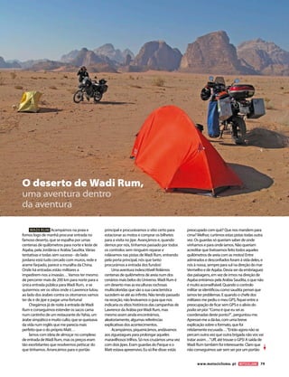 WADI RUM Acampámos na praia e
fomos logo de manhã procurar entrada no
famoso deserto, que se espalha por umas
centenas de quilómetros para norte e leste de
Aqaba, pela Jordânia e Arábia Saudita.Várias
tentativas e todas sem sucesso - do lado
jordano está tudo cercado com muros, rede e
arame farpado, parece a muralha da China.
Onde há entradas estão militares a
impedirem-nos a invasão…Vamos ter mesmo
de percorrer mais de 200 km para norte para a
única entrada pública paraWadi Rum, e se
quisermos ver os sítios onde o Lawrence lutou
ao lado dos árabes contra os otomanos vamos
ter de ir de jipe e pagar uma fortuna!
Chegámos já de noite à entrada deWadi
Rum e conseguimos estender os sacos cama
num cantinho de um restaurante doYahia, um
árabe simpático e muito culto, que se queixava
da vida num inglês que me parecia mais
perfeito que o do próprio Matt…
Íamos com ideia de almoçar no complexo
de entrada deWadi Rum, mas os preços eram
tão exorbitantes que resolvemos petiscar do
que tínhamos. Arrancámos para o portão
principal e procurávamos o sítio certo para
estacionar as motos e comprar os bilhetes
para a visita no jipe. Avançámos e, quando
demos por nós, tínhamos passado por todos
os controlos sem ninguém reparar e
rolávamos nas pistas deWadi Rum, entrando
pela porta principal, nós que tanto
procurámos a entrada dos fundos!
Uma aventura indescritível! Rolámos
centenas de quilómetros de areia num dos
cenários mais belos do Universo.Wadi Rum é
um deserto mas as esculturas rochosas
multicoloridas que são a sua característica
sucedem-se até ao infinito. Não tendo passado
na receção, não levávamos o guia que nos
indicaria os sítios históricos das campanhas de
Lawrence da Arábia porWadi Rum, mas
mesmo assim ainda encontrámos,
aleatoriamente, algumas referências
explicativas dos acontecimentos.
Acampámos, piquenicámos, andávamos
aos ziguezagues para prolongar aqueles
maravilhosos trilhos. Só nos cruzámos uma vez
com dois jipes. Eram guardas do Parque e o
Matt estava apreensivo. Eu só lhe disse: estás
preocupado com quê? Que nos mandem para
cima? Melhor, curtimos estas pistas todas outra
vez. Os guardas só queriam saber de onde
vínhamos e para onde íamos. Não queriam
acreditar que tivéssemos feito todos aqueles
quilómetros de areia com as motos! Entre
admirados e desconfiados foram à vida deles, e
nós à nossa, sempre para sul na direção do mar
Vermelho e de Aqaba. Devia ser da embriaguez
das paisagens, em vez de irmos na direção de
Aqaba entrámos pela Arábia Saudita, o que não
é muito aconselhável. Quando o controlo
militar se identificou como saudita pensei que
íamos ter problemas. E quando o chefe dos
militares me pediu o meu GPS, fiquei entre a
preocupação de ficar sem GPS e o alívio do
podiaserpior.“Como é que eu sei as
coordenadas deste ponto?”, perguntou-me.
Apressei-me a dá-las, com uma breve
explicação sobre o formato, que foi
nitidamente escusada…“Então agora não se
percam outra vez que outra brigada não vos vai
tratar assim…”Uff, até trouxe o GPS! A saída de
Wadi Rum também foi interessante. Claro que
não conseguimos sair sem ser por um portão
O deserto de Wadi Rum,
uma aventura dentro
da aventura
www.motociclismo. pt 79
 