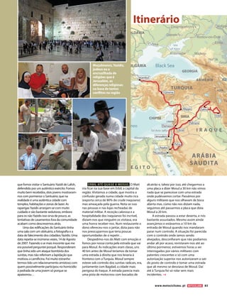 Muçulmanos, Yazidis,
judeus ou a
encruzilhada de
religiões que é
Jerusalém, as
diferenças religiosas
na base de tantos
conflitos na região
Istambul
Göreme
Aleppo
Damasco
Aqaba
Nuweibaa
Petra
Jerusalem
Palmyra
Zakho
Erbil
Amã
que fomos visitar o SantuárioYazidi de Lalish,
defendido por um autêntico exército. Fomos
muito bem recebidos, dois jovens mostraram-
nos com pormenor o Santuário, que na
realidade é uma autêntica cidade com
templos, habitações e zonas de lazer. As
raparigasYazidis arranjam-se com muito
cuidado e são bastante sedutoras, embora
para os nãoYazidis isso sirva de pouco, as
tentativas de casamentos fora da comunidade
acabam como descrevemos atrás.
Uma das edificações do Santuário tinha
uma sala com um obituário, a fotografia e a
data de falecimento dos cidadãosYazidis. Uma
data repetia-se inúmeras vezes, 14 de Agosto
de 2007. Fazendo o ar mais inocente que me
era possível perguntei porquê. Responderam
que tinha sido um ataque bombista dos
sunitas, mas não referiram a lapidação que
motivou a carnificina. Foi muito estranho
termos tido um relacionamento amistoso com
quem possivelmente participou no homicídio
à pedrada de uma jovem só porque se
apaixonou…
ERBIL ATÉ QUASE A MOSUL O Matt
iria ficar na sua base em Erbil, a capital da
região. Visitámos a cidade, que mostra a
confusão gerada numa cidade muito rica
(exporta cerca de 80% do crude iraquiano)
mas ameaçada pela guerra. Nota-se isso
nas pessoas e nas lojas recheadas de
material militar. A receção calorosa e a
hospitalidade dos iraquianos foi incrível,
diziam-nos que ninguém os visitava, era
uma honra receber-nos. Num restaurante o
dono ofereceu-nos o jantar, dizia para não
nos preocuparmos que teria poucas
oportunidades de o repetir…
Despedimo-nos do Matt com emoção e
fomos por nossa conta pela estrada que vai
para Mosul. As indicações eram claras, uns
40 km antes de Mosul teríamos de tomar
uma estrada à direita que nos levaria à
fronteira com a Turquia. Mosul sempre
esteve sob controlo dos sunitas radicais, era,
juntamente com Bagdad, a cidade mais
perigosa do Iraque. A estrada parecia mais
uma pista de motocross com bocados de
alcatrão e, talvez por isso, até chegarmos a
uma placa a dizer Mosul a 30 km não vimos
nada que se parecesse com uma estrada
onde pudéssemos cortar. Passámos por
alguns militares que nos olhavam de boca
aberta mas, como não nos diziam nada,
seguimos até passarmos a placa que dizia
Mosul a 20 km.
A estrada passou a estar deserta, e nós
bastante assustados. Mesmo assim ainda
avançámos e estávamos a 10 km da
entrada de Mosul quando nos mandaram
parar num controlo. A situação foi parecida
com o controlo onde íamos sendo
alvejados, desconfiaram que não podíamos
andar ali por acaso, revistaram-nos até ao
último pormenor, estivemos horas a ser
interrogados por vários militares com
patentes crescentes e só com uma
autorização superior nos autorizaram a sair
do posto de controlo e tomar uma estrada
que ali mesmo se desviava de Mosul. Daí
até à Turquia foi só rolar sem mais
incidentes.
Itinerário
www.motociclismo. pt 83
 