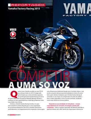 84 03/2015
Yamaha Factory Racing 2015
reportagem
Q
uanto é que a Yamaha acredita na nova YZF-R1
para alcançar títulos em 2015? A julgar pela
apresentação que a marca de Iwata organizou
no quartel-general da Yamaha Racing em Gerno
di Lesmo, Itália, sede da equipa de MotoGP Movistar Yamaha, a
confiança na nova superdesportiva é total! Mas já falaremos sobre
esses títulos mais à frente.
De facto, a Yamaha Factory Racing convidou-nos para
estar presente na estreia daquela que é a nova organização
da sua estrutura desportiva. Para 2015 a Yamaha reestruturou
profundamente o seu departamento de competição e temos agora
uma infraestrutura totalmente focada num só sentido, títulos, e cuja
voz de comando está precisamente localizada em Gerno di Lesmo.
Será a partir desteas instalações que a Yamaha Factory Racing irá
comandar as suas tropas nos campeonatos em pistas de asfalto e
terra, e todos respondem a uma só voz de comando, resultando
numa maior eficácia em termos práticos.
Baseando as suas atividades em três pilares – coração
(capacidade de criar emoções), tecnologia e paixão pela
competição -, todas as equipas suportadas oficialmente pela fábrica
japonesa estarão sob o olhar atento dos responsáveis máximos de
COMPETIR
VIDEO
CLIQUE AQUI
 