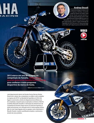 www.motociclismo. pt 85
cada departamento dentro da Yamaha Factory Racing: Andrea
Dosoli será o diretor das competições no asfalto e está a trabalhar
no regresso da YZF-R1 ao Mundial de Superbike em 2016. Erik
Eggens é promovido a diretor do departamento de Motocross
de competição, enquanto para as operações no Enduro e Ralis foi
escolhido Alexandre Kowalski. A otimização da infraestrutura de
competição da Yamaha chega mesmo ao ponto de organizar as
ações promocionais com interação entre as várias equipas oficiais.
Não só criam maior ligação entre as equipas, como maximizam a
filosofia“Kendo”, criando e partilhando emoções e sentimentos
através dos seus produtos.
Texto: Bruno Gomes Fotos: marca
2015 marca um ano de viragem na
competição da Yamaha. Fomos até ao
quartel-general da Yamaha Factory Racing
para conhecer o novo programa
desportivo da marca de Iwata.
O experiente dirigente italiano está
de regresso à Yamaha, assumindo
o papel de Diretor de Projeto“Road
Racing”. Dosoli acumula também o
cargoderesponsávelpelorecémcriado
departamentodeRacingRDdamarcana
Alemanha, que visa evoluir a nova YZF-R1 para
que esteja pronta a atacar o título do Mundial de
Superbike em 2016! Este ano a R1 deverá participar
como“wild-card”nalgumas provas do Mundial SBK.
Andrea Dosoli
VIDEO
CLIQUE AQUI
 