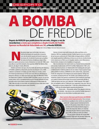 88 03/2015
DESPORTO
Honda NSR500 – Freddie Spencer, 1985
A BOMBA
DE FREDDIE
Textos: Alan Cathcart Fotos: Hidenobu Takeuchi/arquivo
Depois da NSR250 que publicámos há um mês, chegou a vez de
recordarmos a moto que completou o duplo triunfo de Freddie
Spencer no Mundial deVelocidade em‘85, a Honda NSR500.
N
ão posso negar que sentia algo mais que a
habitual sensação de inquietude, enquanto,
num dia de janeiro quase primaveril, esperava
nas boxes do circuito de Suzuka que um piloto
de testes da Honda completasse duas voltas
para tirar a goma aos pneus novos. Estávamos no início de 1986 e, por
essa altura, eu já tinha testado umas quantas 500GP de fábrica. Mas
esta era, de algum modo, diferente.
Desde a primeira vez que, de pé ao lado do banking de Daytona,
vi Freddie a pilotá-la, disparado para fora da chicane com a NSR
a abanar e protestar à medida que ele soltava os cavalos, como
um míssil que devorava as TZ750 com mais 50% de cilindrada ao
pequeno-almoço, eu sabia que havia aqui algo de diferente. Tinha-
me dado bem a pilotar a Yamaha OW81 de Eddie Lawson um par de
meses antes, mas a completamente revista Honda NSR500 V4 tinha
provado estar numa classe à parte no Mundial de Velocidade de
1985. Não era este, no seu todo, um animal de duas rodas bem mais
feroz que a rápida mas quase suave Yamaha?
Quinze minutos mais tarde estava de volta ao pit lane com a
resposta: SIM! Sem qualquer dúvida; Freddie Spencer era uma espécie
de ser humano sobrenatural. O facto dele conseguir pilotar a NSR500
com aquela aparente indiferença, à chuva ou ao sol, em circuitos lentos
como Jarama ou Le Mans ou em traçados rápidos como Silverstone e
Hockenheim, simplesmente desafiava a imaginação.
Não me entendam mal, não é como se a Honda tivesse produzido
uma versão modernizada da RC181 de Mike Hailwood em 1967, uma
moto cujo chassis provou ser deploravelmente inadequado para gerir
a relativamente modesta potência do seu motor. O que se passa é que,
pelos padrões da altura, a NSR500 era, bem, tanta moto... Que outro
modo de categorizar uma máquina que pesava apenas 120 kg mas,
no entanto, produzia perto de 145 cavalos, que acelerava como um
míssil de cruzeiro mas parava e manobrava como nenhuma, que fazia
um cavalo à mínima provocação mas puxava suavemente desde as
7.000 rpm até ao seu pico, por volta das 12.000 rotações.“Por volta”?
Sim, na verdade ia até às 13.000 rpm com segurança, mas com 144 cv à
disposição um pouco depois das 11.500 rpm, ainda tínhamos mais
1.500 rpm de sobrerregime quando precisávamos.
Tanta moto… Demasiada, talvez? Para alguém como eu,
sem dúvida – mas não se o teu nome for Freddie Spencer e
tiveres um ou dois títulos mundiais para vencer.
Nem é preciso dizer que a performance da NSR500
era verdadeiramente impressionante. Para começar,
não tínhamos qualquer aviso real do seu espantoso
potencial – pegava quase instantaneamente
após uns três passos, nesses dias em que as
corridas de GP ainda envolviam pegar as
motos de empurrão.Talvez um sinal das
reduzidas fricções internas e pouca inércia
que a HRC se esforçou tanto por obter?
As suas quatro válvulas de escape ATAC
e o desenho“high tech”das lamelas realmente
compensavam em termos de flexibilidade.
 