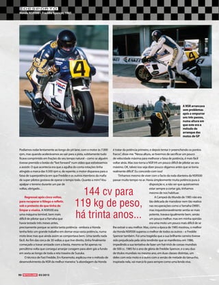 90 03/2015
DESPORTO
Honda NSR500 – Freddie Spencer, 1985
Podíamos rodar lentamente ao longo do pit lane, com o motor às 7.000
rpm, mas quando acelerávamos ao sair para a pista, subitamente tudo
ficava comprimido em frações do seu tempo natural – como se alguém
tivesse premido o botão do“fast forward”num vídeo que estivéssemos
a assistir. O que acontecia era que a agulha do conta-rotações tinha
atingido a marca das 9.500 rpm e, de repente, o motor disparava para a
faixa de superpotência em que Freddie e os outros membros da mafia
de super pilotos gostava de operar o tempo todo. Quanto a mim?Vou
apalpar o terreno durante um par de
voltas, obrigado…
Regressei após cinco voltas,
para recuperar o fôlego e refletir,
sob o pretexto de que tinha de
limpar a viseira. A NSR500 era
uma máquina temível, bem mais
difícil de pilotar que aYamaha que
havia testado três meses antes,
precisamente porque se sentia tanta potência - embora a Honda
tenha feito um grande trabalho em domar essa vasta potência, numa
moto leve mas que ainda assim se comportava bem. Uma tarefa nada
fácil. Ao fim das cerca de 30 voltas a que tive direito, tinha finalmente
começado a travar amizade com a besta, mesmo se foi apenas na
penúltima volta que consegui arranjar coragem para abrir gás a fundo
em sexta ao longo de toda a reta traseira de Suzuka.
O técnico de Fast Freddie, Erv Kanemoto, explicou-me o método de
desenvolvimento da NSR da melhor maneira:“a abordagem da Honda
é tratar da potência primeiro, e depois tentar ir preenchendo os pontos
fracos”, disse-me.“Nessa altura, se tivermos de sacrificar um pouco
de velocidade máxima para melhorar a faixa de potência, é mais fácil
voltar atrás. Mas isso torna a NSRV4 um pouco difícil de pilotar ao seu
máximo. OK, talvez isso seja dizer pouco: digamos antes que se torna
realmente difícil”. Eu concordo com isso!
Tínhamos mesmo de viver com o facto da roda dianteira da NSR500
passar muito tempo no ar. Havia simplesmente muita potência pura à
disposição e, a não ser que quiséssemos
estar sempre a cortar gás, tínhamos
mesmo de nos habituar.
A Campeã do Mundo de 1985 não era
tão delicada de manobrar nem tão reativa
nas recuperações como aYamaha OW81,
mas inquestionavelmente sentia-se mais
potente, travava igualmente bem, senão
um pouco melhor, mas em minha opinião
era uma moto um pouco mais difícil de se
lhe extrair o seu melhor. Mas, como a época de 1985 mostrou, o melhor
da Honda NSR500 superou o melhor de todos os outros – e Freddie
Spencer também. Foi uma tragédia que a sua brilhante carreira tivesse
sido prejudicada pela séria tendinite que se manifestou em 1986,
impedindo a sua tentativa de fazer um hat-trick de coroas mundiais
de 500 cc. 1985 foi o ano de glória de Freddie Spencer, e o seu duo
de títulos mundiais no mesmo ano, em duas classes distintas, um
deles com esta moto e o outro com a versão de metade do tamanho,
inspirada nela, vai marcá-lo para sempre como uma lenda viva.
A NSR arrancava
sem problemas
após a empurrar
uns três passos,
numa altura em
que este era o
método de
arranque das
motos de GP
144 cv para
119 kg de peso,
há trinta anos...
 