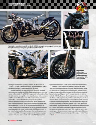 DESPORTO
Honda NSR500 – Freddie Spencer, 1985
92 03/2015
privilégio: conseguimos a potência máxima de 143 cv entre as
11.000-11.500 rpm – depende do motor. Alguns deram-nos 144 cv
no banco de ensaio – cada um é diferente do outro.”
Dada a capacidade de desenvolvimento da Honda, porque é
que escolheram produzir um V4, em lugar de continuarem com uma
versão melhorada do V3 da NS500? A resposta foi esclarecedora:“Nós
talvez tivéssemos conseguido a mesma potência que obtivemos com
a NSR se desenvolvêssemos mais a NS, mas esse motor já precisava
de trabalhar a muito altas rotações para produzir a potência
desejada, e desenvolvê-lo mais só iria piorar alguns problemas. É
claro que queremos muita potência, mas também uma ampla faixa
de utilização, que o V4 nos dá. Do mesmo modo, o motor V3 faz
muitas vibrações estranhas, ausentes no V4. Isto afeta o desenho do
quadro, para além de causar problemas de fiabilidade no motor e,
por vezes, fadiga no piloto. Com um alto nível de vibrações temos
de usar material de maior espessura para construir o quadro, o que
adiciona mais peso. Esta é a razão pela qual a NS500 pesa apenas
ligeiramente menos que a NSR, apesar de ter um motor mais leve.”
A diferença mais óbvia e radical entre as versões de 1984 e
1985 da NSR500 era o desenho do chassis. A versão original tinha
um desenho com o depósito de combustível por baixo do motor,
enquanto a campeã de ’85 empregava um desenho convencional.
Porquê a alteração? Oguma San:“a manutenção não era fácil na
moto de 1984. Mudar uma vela; olhar para a câmara de combustão,
até alterar a carburação era um problema nesta máquina, devido ao
desenho. Antes da época começar os nossos técnicos não acharam
que fosse causar tantos problemas de manutenção, mas depois da
corridas começarem houve sérias queixas acerca disto. A segunda
razão era que tínhamos problemas de dispersão de calor, e a terceira
era o piloto, pois Freddie não estava totalmente satisfeito com o
comportamento da moto. Assim, para 1985 mudámos para a nova
versão, que, é claro, incorporou muitas boas lições aprendidas com
a primeira NSR500. Especialmente, aprendemos que o motor V4 era
o ideal.”
As jantes em
carbono, que
julgávamos terem
sido abandonadas,
foram usadas várias
vezes em 1985
Sem nada a esconder, a segunda versão da NSR500 conseguiu um esmagador sucesso que
foi replicado várias vezes pelas gerações seguintes desta V4
2TA era das
dois tempos
 