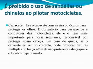 É proibido o uso de sandálias ou
chinelos ao pilotar motocicletas.
⚫Capacete: Use o capacete com viseira ou óculos para
proteger os olhos. É obrigatório para passageiros e
condutores das motocicletas,
importante para nossa segurança, responsável
ele é o item mais
por
proteger nossa cabeça. Em caso de queda, se o
capacete estiver no cotovelo, pode provocar fraturas
múltiplas no braço, além de não proteger a cabeça que é
o local certo para usá-lo.
 