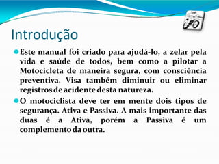 Introdução
⚫Este manual foi criado para ajudá-lo, a zelar pela
vida e saúde de todos, bem como a pilotar a
Motocicleta de maneira segura, com consciência
preventiva. Visa também diminuir ou eliminar
registrosdeacidentedesta natureza.
⚫O motociclista deve ter em mente dois tipos de
segurança. Ativa e Passiva. A mais importante das
duas é a Ativa, porém a Passiva é um
complementodaoutra.
 