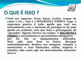 O QUE É ISSO ?
⚫Você usa capacete, luvas, botas, óculos, roupas de
couro e etc... Isso é a SEGURANÇA PASSIVA. Logo, a
segurança passiva é tudo aquilo que você usa
naturalmente com a intenção de proteger-se de uma
queda ou acidente, sem que haja a preocupação de
"aprender" alguma técnica ou truque. A SEGURANÇA
PASSIVA é normalmente e parcialmente obrigatória
por lei.
Você sabe
São os equipamentos
usar bem os freios,
utilizados.
derrapar
controladamente, domina sua máquina, respeita a
motocicleta e suas limitações, enfim, respeita o
trânsito, sabe como agir em determinadas situações:
Isso éa
 