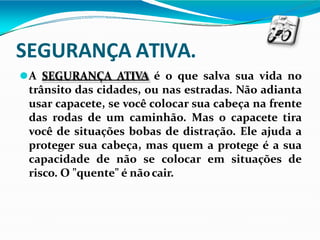 SEGURANÇA ATIVA.
⚫A SEGURANÇA ATIVA é o que salva sua vida no
trânsito das cidades, ou nas estradas. Não adianta
usar capacete, se você colocar sua cabeça na frente
das rodas de um caminhão. Mas o capacete tira
você de situações bobas de distração. Ele ajuda a
proteger sua cabeça, mas quem a protege é a sua
capacidade de não se colocar em situações de
risco. O "quente" é nãocair.
 