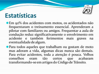 Estatísticas
⚫Em 92% dos acidentes com motos, os acidentados não
frequentaram o treinamento essencial. Aprenderam a
pilotar com familiares ou amigos. Frequentar a aula de
condução reduz significativamente o envolvimento em
acidente e também ferimentos mais graves na
eventualidadedealgum.
⚫Para todos aqueles que trabalham ou gostam de moto
mas adoram a vida, algumas dicas nunca são demais.
Para evitar acidentes, toda a atenção é pouca. Velhos
conselhos eram tão certos que acabaram
transformando-seem artigosdo Códigode Trânsito.
 