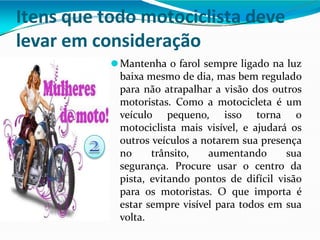 Itens que todo motociclista deve
levar em consideração
⚫Mantenha o farol sempre ligado na luz
baixa mesmo de dia, mas bem regulado
para não atrapalhar a visão dos outros
motoristas. Como a motocicleta é um
veículo pequeno, isso torna o
motociclista mais visível, e ajudará os
outros veículos a notarem sua presença
no trânsito, aumentando sua
segurança. Procure usar o centro da
pista, evitando pontos de difícil visão
para os motoristas. O que importa é
estar sempre visível para todos em sua
volta.
 