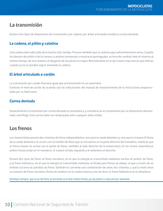 MOTOCICLISTAS
                                                                                   FUNCIONAMIENTO DE LA MOTOCICLETA



  La transmisión
  Existen tres tipos de dispositivos de transmisión: por cadena, por árbol articulado (cardán) y correa dentada.


  La cadena, el piñón y catalina

  Una cadena bien lubricada dura mucho más tiempo. Procure también que la cadena vaya suficientemente tensa. Cuando
  los dientes del piñón o de la corona o catalina comienzan a mostrarse puntiagudos, es hora de cambiar todo el sistema al
  mismo tiempo; de otra manera, el desgaste de las piezas es mayor. Normalmente en el eje trasero hay marcas que indican
  cuando ya no es posible seguir tensando la cadena.


  El árbol articulado o cardán

  La transmisión por cardán funciona igual que la transmisión en un automóvil.
  Controle el nivel de aceite de acuerdo con las indicaciones del manual de mantenimiento de la motocicleta proporcio-
  nado por su fabricante.


  Correa dentada

  Generalmente la trasmisión por correa dentada es automática, y considera un accionamiento por un dispositivo denomi-
  nado centrífugo. Esta correa debe ser remplazada ante cualquier daño visible.



  Los frenos
  Las motocicletas poseen dos sistemas de freno independientes, uno para la rueda delantera y otro para la trasera. El freno
  de la rueda delantera se activa con la manilla de freno que se encuentra en la parte derecha del manubrio, mientras que
  el freno trasero se activa con el pedal de freno, también al lado derecho de la motocicleta. En las motos automáticas
  ambos frenos están en el manubrio, el trasero al lado izquierdo y el delantero al derecho.

  Existen dos tipos de freno: el freno mecánico, en el que la energía es transmitida mediante varillas al tambor de freno,
  y el freno hidráulico, en el que la energía es transmitida mediante un fluido para frenos al cáliper, el que a través de un
  émbolo acciona las pastillas de freno. También es corriente una combinación de estos dos sistemas, y que la moto lleve
  un sistema de freno mecánico (freno de tambor) en la rueda trasera y uno de disco (o freno hidráulico) en la delantera.

  Verifique siempre que la luz de freno se encienda al activar ambos frenos, ya sea juntos o cada uno por separado.




10 Comisión Nacional de Seguridad de Tránsito
 