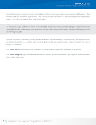 MOTOCICLISTAS
                                                                           FUNCIONAMIENTO DE LA MOTOCICLETA


  El nivel de líquido de frenos (en caso de frenos hidráulicos) debe ser revisado según recomendación del fabricante y debe
  ser remplazado por un técnico especializado. En el caso de los frenos de tambor, se requiere comprobar el estado de las
  zapatas y proceder a reemplazarlas si están desgastadas.



  • En situaciones en que los frenos se mojen, es recomendable accionarlos suave y repetidamente para evaporar la humedad.
  • Al cambiar pastillas o balatas es normal la disminución de la capacidad de frenado en los primeros 50 kilómetros. Circule
  con máxima precaución.



  Existen actualmente sistemas de ayuda al frenado altamente recomendables por su efectividad y por la ayuda que re-
  presentan al conductor, sea novato o experimentado. Es primordial que usted considere estas tecnologías a la hora de
  escoger su motocicleta.

  • Los frenos ABS detectan pérdidas de adherencia en los neumáticos, impidiendo el bloqueo de las ruedas.


  • Los frenos integrales reparten la fuerza de frenado a la rueda que más lo requiera o que tenga en determinado mo-
  mento mayor adherencia.




11 Comisión Nacional de Seguridad de Tránsito
 