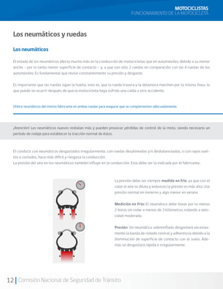 MOTOCICLISTAS
                                                                            FUNCIONAMIENTO DE LA MOTOCICLETA



  Los neumáticos y ruedas

  Los neumáticos

  El estado de los neumáticos afecta mucho más en la conducción de motocicletas que en automóviles; debido a su menor
  ancho - por lo tanto menor superficie de contacto – y, a que son sólo 2 ruedas en comparación con las 4 ruedas de los
  automóviles. Es fundamental que revise constantemente su presión y desgaste.

  Es importante que las ruedas sigan la huella, esto es, que la rueda trasera y la delantera marchen por la misma línea, lo
  que puede no ocurrir después de que la motocicleta haya sufrido una caída u otro accidente.


  Utilice neumáticos del mismo fabricante en ambas ruedas para asegurar que se complementen adecuadamente.




  ¡Atención! Los neumáticos nuevos resbalan más y pueden provocar pérdidas de control de la moto, siendo necesario un
  período de rodaje para establecer la tracción normal de éstos.



  El conducir con neumáticos desgastados irregularmente, con ruedas desalineadas y/o desbalanceadas, o con rayos suel-
  tos o cortados, hace más difícil y riesgosa la conducción.
  La presión del aire en los neumáticos también influye en la conducción. Esta debe ser la indicada por el fabricante.



                                                                  La presión debe ser siempre medida en frío, ya que con el
                                                                  calor el aire se dilata y entonces la presión es más alta. Use
                                                                  presión normal en invierno y algo menor en verano

                                                                  Medición en Frío: El neumático debe llevar por lo menos
                                                                  2 horas sin rodar o menos de 3 kilómetros rodando a velo-
                                                                  cidad moderada.

                                                                  Presión: Un neumático sobreinflado desgastará excesiva-
                                                                  mente la banda de rodado central y adherencia debido a la
                                                                  disminución de superficie de contacto con el suelo. Ade-
                                                                  más se desgastará rápida e irregularmente.




12 Comisión Nacional de Seguridad de Tránsito
 