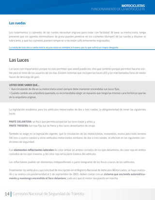 MOTOCICLISTAS
                                                                                  FUNCIONAMIENTO DE LA MOTOCICLETA


  Las ruedas

  Los rodamientos o cojinetes de las ruedas necesitan engrase para rodar con facilidad. Al lavar su motocicleta, tenga
  presente que los agentes eliminadores de grasa pueden penetrar en los cojinetes (dumper) de las ruedas y disolver el
  lubricante, y que los cojinetes pueden romperse si no están suficientemente engrasados.

  La rueda de tracción o rueda motriz en una moto es siempre la trasera, por lo que sufrirá un mayor desgaste.




  Las Luces
  Las luces son importantes porque no solo permiten que usted pueda ver, sino que también porque permiten hacerle visi-
  ble para el resto de los usuarios de las vías. Existen sistemas que incluyen las luces LED y los mal llamados faros de xenón
  (luces de descarga de gas).

  USTED DEBE SABER QUE…
  • Aun circulando de día en su motocicleta usted siempre debe mantener encendidas sus luces fijas.
  • Cuando cambie una ampolleta quemada, es recomendable elegir un repuesto que tenga las mismas características que las
  de la ampolleta original.



  La legislación establece, para los vehículos motorizados de dos o tres ruedas, la obligatoriedad de tener las siguientes
  luces:

  PARTE DELANTERA: un foco que permita proyectar las luces bajas y altas, y
  PARTE TRASERA: luz roja fija, luz de freno y dos luces destellantes de viraje.

  También se exige en la legislación vigente, que la circulación de las motocicletas, motonetas, motos para todo terreno
  (de tres o cuatro ruedas) y otros vehículos motorizados similares de dos o tres ruedas, se efectúe en las siguientes con-
  diciones de seguridad:

  Con elementos reflectantes laterales de color ámbar en ambos costados de los ejes delanteros, de color rojo en ambos
  costados de los ejes traseros, y de color rojo en la parte trasera del vehículo.

  Los reflectantes podrán ser elementos independientes o parte integrante de los focos o luces de los vehículos.

  Finalmente, los vehículos cuya solicitud de inscripción en el Registro Nacional de Vehículos Motorizados, se haya realiza-
  do o se realice con posterioridad al 1 de septiembre de 2001, deben contar con un sistema que encienda automática-
  mente y mantenga encendido el foco delantero, cada vez que el motor sea puesto en marcha.




14 Comisión Nacional de Seguridad de Tránsito
 