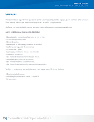 MOTOCICLISTAS
                                                                        FUNCIONAMIENTO DE LA MOTOCICLETA


  Los espejos

  Otro elemento de seguridad con que deben contar las motocicletas, son los espejos, que le permitan tener una clara
  visual sobre el tránsito que se desplaza tanto detrás como a los costados de ella.

  Conforme a la reglamentación vigente, las motocicletas deben contar con un espejo a cada lado.

  ANTES DE COMENZAR A CONDUCIR, CONTROLE

  • El estado de los neumáticos y la presión de aire en ellos.
  • La cantidad de combustible.
  • El nivel de aceite.
  • El embrague, el acelerador y el cambio de marchas.
  • Los frenos y el regulador de los mismos.
  • La cadena o el cardán.
  • Las luces especialmente frenos e intermitentes
  • Los espejos retrovisores.
  • Que el soporte de estacionamiento esté alzado.
  • Los pedales y las gomas de los mismos.
  • Que el motor no emita ruidos anormales.
  • Que el tubo de escape no emita humo o ruidos anormales.

  También es conveniente que periódicamente haga revisar por un técnico lo siguiente:

  • El cojinete de la dirección.
  • Los rayos y cojinetes de las ruedas y las llantas.
  • La suspensión.




15 Comisión Nacional de Seguridad de Tránsito
 