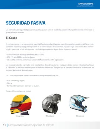 MOTOCICLISTAS
                                                                                                  SEGURIDAD PASIVA




  SEGURIDAD PASIVA
  Los elementos de seguridad pasiva son aquéllos que en caso de accidente pueden influir positivamente aminorando la
  gravedad de las lesiones.


  El Casco
  El casco protector es un elemento de seguridad fundamental y obligatorio para el motociclista y su acompañante, redu-
  ciendo las lesiones que se pueden producir en el cráneo en caso de accidentes, incluso a bajas velocidades. Este elemen-
  to, para garantizar su eficacia debe ser certificado y cumplir con alguna de las siguientes normas:

  • Standard N°218, Motorcycle Helmets, EEUU (DOT).
  • JIS 8133, año 2000 o posterior, Japón.
  • EN/22/04 o posterior, Comunidad Europea de Naciones (ECE2204 o posterior).

  Los cascos producidos o armados en el país también deberán ajustarse a cualquiera de las normas indicadas, hecho que
  el fabricante o armador, deberá acreditar mediante certificado otorgado por el Sistema Nacional de Acreditación del
  Instituto Nacional de Normalización.

  Los cascos deben llevar impresa en su interior, la siguiente información:

  • Marca, modelo y origen;
  • Talla, y
  • Normas internacionales a las que se ajustan.

  Existen diferentes tipos de cascos:




                Integrales                               Modulares                               Motocross




17 Comisión Nacional de Seguridad de Tránsito
 