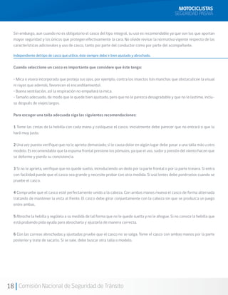 MOTOCICLISTAS
                                                                                                       SEGURIDAD PASIVA


  Sin embargo, aun cuando no es obligatorio el casco del tipo integral, su uso es recomendable ya que son los que aportan
  mayor seguridad y los únicos que protegen efectivamente la cara. No olvide revisar la normativa vigente respecto de las
  características adicionales y uso de casco, tanto por parte del conductor como por parte del acompañante.

  Independiente del tipo de casco que utilice, éste siempre debe ir bien ajustado y abrochado.


  Cuando seleccione un casco es importante que considere que éste tenga:

  • Mica o visera incorporada que proteja sus ojos, por ejemplo, contra los insectos (sin manchas que obstaculicen la visual
  ni rayas que además, favorecen el encandilamiento).
  • Buena ventilación, así la respiración no empañará la mica.
  • Tamaño adecuado, de modo que le quede bien ajustado, pero que no le parezca desagradable y que no le lastime, inclu-
  so después de viajes largos.

  Para escoger una talla adecuada siga las siguientes recomendaciones:
  	
  1 Tome las cintas de la hebilla con cada mano y colóquese el casco; inicialmente debe parecer que no entrará o que lo
  hará muy justo.

  2 Una vez puesto verifique que no le aprieta demasiado; si le causa dolor en algún lugar debe pasar a una talla más u otro
  modelo. Es recomendable que la espuma frontal presione los pómulos, ya que el uso, sudor y presión del viento hacen que
  se deforme y pierda su consistencia.

  3 Si no le aprieta, verifique que no quede suelto, introduciendo un dedo por la parte frontal o por la parte trasera. Si entra
  con facilidad puede que el casco sea grande y necesite probar con otra medida. Si usa lentes debe ponérselos cuando se
  pruebe el casco.

  4 Compruebe que el casco esté perfectamente unido a la cabeza. Con ambas manos mueva el casco de forma alternada
  tratando de mantener la vista al frente. El casco debe girar conjuntamente con la cabeza sin que se produzca un juego
  entre ambas.

  5 Abroche la hebilla y regúlela a su medida de tal forma que no le quede suelta y no le ahogue. Si no conoce la hebilla que
  está probando pida ayuda para abrocharla y ajustarla de manera correcta.

  6 Con las correas abrochadas y ajustadas pruebe que el casco no se salga. Tome el casco con ambas manos por la parte
  posterior y trate de sacarlo. Si se sale, debe buscar otra talla o modelo.




18 Comisión Nacional de Seguridad de Tránsito
 