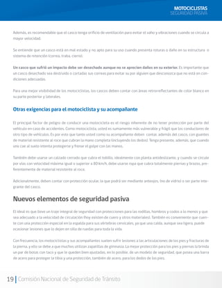 MOTOCICLISTAS
                                                                                                      SEGURIDAD PASIVA


  Además, es recomendable que el casco tenga orificio de ventilación para evitar el vaho y vibraciones cuando se circula a
  mayor velocidad.

  Se entiende que un casco está en mal estado y no apto para su uso cuando presenta roturas o daño en su estructura o
  sistema de retención (correa, traba, cierre).

  Un casco que sufrió un impacto debe ser desechado aunque no se aprecien daños en su exterior. Es importante que
  un casco desechado sea destruido o cortadas sus correas para evitar su por alguien que desconozca que no está en con-
  diciones adecuadas.

  Para una mejor visibilidad de los motociclistas, los cascos deben contar con áreas retrorreflectantes de color blanco en
  su parte posterior y laterales.


  Otras exigencias para el motociclista y su acompañante

  El principal factor de peligro de conducir una motocicleta es el riesgo inherente de no tener protección por parte del
  vehículo en caso de accidentes. Como motociclista, usted es sumamente más vulnerable y frágil que los conductores de
  otro tipo de vehículos. Es por esto que tanto usted como su acompañante deben contar, además del casco, con guantes
  de material resistente al roce que cubran la mano completa (incluyendo los dedos). Tenga presente, además, que cuando
  uno cae al suelo intenta protegerse y frenar el golpe con las manos.

  También debe usarse un calzado cerrado que cubra el tobillo, idealmente con planta antideslizante, y cuando se circule
  por vías con velocidad máxima igual o superior a 80 km/h, debe usarse ropa que cubra totalmente piernas y brazos, pre-
  ferentemente de material resistente al roce.

  Adicionalmente, deben contar con protección ocular, la que podrá ser mediante anteojos, (no de vidrio) o ser parte inte-
  grante del casco.


  Nuevos elementos de seguridad pasiva
  El ideal es que lleve un traje integral de seguridad con protecciones para las rodillas, hombros y codos a lo menos y que
  sea adecuado a la velocidad de circulación (hoy existen de cuero y otros materiales). También es conveniente que cuen-
  te con una protección especial en la espalda para sus vértebras cervicales, ya que una caída, aunque sea ligera, puede
  ocasionar lesiones que lo dejen en silla de ruedas para toda la vida.

  Con frecuencia, los motociclistas y sus acompañantes suelen sufrir lesiones a las articulaciones de los pies y fracturas de
  la pierna, y ello se debe a que muchos utilizan zapatillas de gimnasia. La mejor protección para los pies y piernas la brinda
  un par de botas con taco y que le queden bien ajustadas, en lo posible, de un modelo de seguridad, que posea una barra
  de acero para proteger la tibia y una protección, también de acero, para los dedos de los pies.




19 Comisión Nacional de Seguridad de Tránsito
 