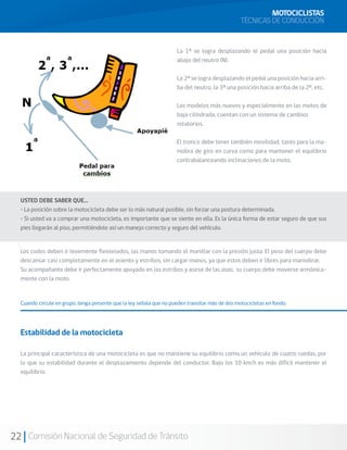 MOTOCICLISTAS
                                                                                                 TÉCNICAS DE CONDUCCIÓN


                                                                     La 1ª se logra desplazando el pedal una posición hacia
                                                                     abajo del neutro (N).

                                                                     La 2ª se logra desplazando el pedal una posición hacia arri-
                                                                     ba del neutro, la 3ª una posición hacia arriba de la 2ª, etc.

                                                                     Los modelos más nuevos y especialmente en las motos de
                                                                     baja cilindrada, cuentan con un sistema de cambios
                                                                     rotatorios.

                                                                     El tronco debe tener también movilidad, tanto para la ma-
                                                                     niobra de giro en curva como para mantener el equilibrio
                                                                     contrabalanceando inclinaciones de la moto.




  USTED DEBE SABER QUE…
  • La posición sobre la motocicleta debe ser lo más natural posible, sin forzar una postura determinada.
  • Si usted va a comprar una motocicleta, es importante que se siente en ella. Es la única forma de estar seguro de que sus
  pies llegarán al piso, permitiéndole así un manejo correcto y seguro del vehículo.


  Los codos deben ir levemente flexionados, las manos tomando el manillar con la presión justa. El peso del cuerpo debe
  descansar casi completamente en el asiento y estribos, sin cargar manos, ya que estos deben ir libres para maniobrar.
  Su acompañante debe ir perfectamente apoyado en los estribos y asirse de las asas; su cuerpo debe moverse armónica-
  mente con la moto.


  Cuando circule en grupo, tenga presente que la ley señala que no pueden transitar más de dos motocicletas en fondo.




  Estabilidad de la motocicleta

  La principal característica de una motocicleta es que no mantiene su equilibrio como un vehículo de cuatro ruedas, por
  lo que su estabilidad durante el desplazamiento depende del conductor. Bajo los 10 km/h es más difícil mantener el
  equilibrio.




22 Comisión Nacional de Seguridad de Tránsito
 