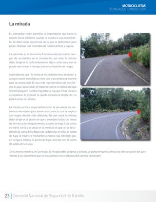 MOTOCICLISTAS
                                                                                         TÉCNICAS DE CONDUCCIÓN



  La mirada
  Es primordial tener presente la importancia que tiene la
  mirada hacia adelante cuando se conduce una motocicle-
  ta. Se debe tener conciencia de lo que se debe mirar para
  poder efectuar una maniobra de manera eficaz y segura.

  La previsión es el elemento fundamental para evitar ries-
  gos de accidentes en la conducción, por esto, la mirada
  debe dirigirse lo suficientemente lejos como para que se
  pueda reaccionar a tiempo ante una situación de riesgo.

  Suele decirse que “la moto va hacia donde mira el piloto” y,
  aunque suene anecdótico, tiene una trascendencia enorme
  para la conducción. El caso más representativo de este he-
  cho es que, para evitar el impacto contra un obstáculo que
  se interponga en nuestra trayectoria, hay que mirar hacia la
  escapatoria. Si el piloto se queda mirando al obstáculo, no
  podrá evitar la colisión.

  La mirada se hace importantísima en la secuencia de ma-
  niobras necesarias para tomar una curva, lo cual se explica
  con mayor detalle más adelante. En una curva, la mirada
  debe dirigirse al punto en que convergen todas las líneas
  de demarcación del pavimento, o punto de fuga. Este punto
  es móvil, varía y se aleja en la medida en que se va reco-
  rriendo la curva. En la figura de la derecha, en ellas el punto
  de fuga se muestra mediante la marca roja. Observe que,
  en la figura inferior, el punto de fuga coincide con el punto
  de salida de la curva.

  De la misma manera, en las rectas la mirada debe dirigirse a lo lejos, al punto en que las líneas de demarcación del pavi-
  mento y los elementos que se encuentran a los costados del camino convergen.




23 Comisión Nacional de Seguridad de Tránsito
 