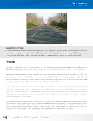 MOTOCICLISTAS
                                                                                         TÉCNICAS DE CONDUCCIÓN




  RECUERDE SIEMPRE QUE…
  Un defecto muy frecuente en un conductor novato es mirar justo por delante de la rueda de la motocicleta, por lo que nunca
  tiene tiempo para programar nada. Así las rectificaciones son constantes y el sentimiento de inseguridad es permanente.
  Luchar contra esta situación y mirar siempre lejos es esencial y adquiere mayor relevancia al enfrentar una curva.



  Frenada
  Ante todo, es importante tener en cuenta que debe procurar frenar siempre de manera suave y progresiva, a fin de evitar
  el bloqueo de las ruedas. Esto no quiere decir que se pueda frenar con contundencia en caso de una situación apurada.

  El freno principal en la moto es el freno delantero, que es el que realmente detiene la moto. El trasero se usa como com-
  plemento y como ayuda para estabilizar la moto. En todo caso, cada uno de los frenos tiene su papel y lo ideal en toda
  situación es usar los dos al mismo tiempo. Si usamos sólo el delantero corremos el riesgo de una transferencia de cargas
  brusca y que salgamos despedidos por el frente o que se bloquee el neumático.

  Si usamos sólo el trasero necesitaremos mucha más distancia para frenar y en situaciones extremas la moto dará coletazos
  de atrás corriendo el riesgo de que se desastabilice ocasionando la caída. Lo más aconsejable es frenar levemente con el
  freno trasero instantes antes de accionar el delantero; de este modo la parte trasera de la moto bajará ligeramente debido
  a la comprensión de la suspensión trasera, evitando que el peso se desplace demasiado hacia el tren delantero ayudando a
  conseguir una frenada más equilibrada.

  Es conveniente que al momento de frenar usted tome una posición que colabore en la maniobra, no permitiendo que la
  rueda delantera pierda su centro, para lo cual debe mantener firme el manubrio, además de inclinar levemente su cuerpo
  hacia atrás no permitiendo que se libere la rueda trasera, que es la que ejerce la mayor fuerza para el avance de la mo-
  tocicleta, la que será trasladada hacia adelante por el efecto de la frenada (transferencia de masa).




24 Comisión Nacional de Seguridad de Tránsito
 