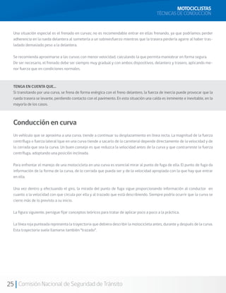 MOTOCICLISTAS
                                                                                           TÉCNICAS DE CONDUCCIÓN


  Una situación especial es el frenado en curvas; no es recomendable entrar en ellas frenando, ya que podríamos perder
  adherencia en la rueda delantera al someterla a un sobreesfuerzo mientras que la trasera perdería agarre al haber tras-
  ladado demasiado peso a la delantera.

  Se recomienda aproximarse a las curvas con menor velocidad, calculando la que permita maniobrar en forma segura.
  De ser necesario, el frenado debe ser siempre muy gradual y con ambos dispositivos, delantero y trasero, aplicando me-
  nor fuerza que en condiciones normales.



  TENGA EN CUENTA QUE…
  Si transitando por una curva, se frena de forma enérgica con el freno delantero, la fuerza de inercia puede provocar que la
  rueda trasera se levante, perdiendo contacto con el pavimento. En esta situación una caída es inminente e inevitable, en la
  mayoría de los casos.



  Conducción en curva
  Un vehículo que se aproxima a una curva, tiende a continuar su desplazamiento en línea recta. La magnitud de la fuerza
  centrífuga o fuerza lateral (que en una curva tiende a sacarlo de la carretera) depende directamente de la velocidad y de
  lo cerrada que sea la curva. Un buen consejo es que reduzca la velocidad antes de la curva y que contrarreste la fuerza
  centrífuga, adoptando una posición inclinada.

  Para enfrentar el manejo de una motocicleta en una curva es esencial mirar al punto de fuga de ella. El punto de fuga da
  información de la forma de la curva, de lo cerrada que pueda ser y de la velocidad apropiada con la que hay que entrar
  en ella.

  Una vez dentro y efectuando el giro, la mirada del punto de fuga sigue proporcionando información al conductor en
  cuanto a la velocidad con que circula por ella y al trazado que está describiendo. Siempre podría ocurrir que la curva se
  cierre más de lo previsto a su inicio.

  La figura siguiente, persigue fijar conceptos teóricos para tratar de aplicar poco a poco a la práctica.

  La línea roja punteada representa la trayectoria que debiera describir la motocicleta antes, durante y después de la curva.
  Esta trayectoria suele llamarse también “trazado”.




25 Comisión Nacional de Seguridad de Tránsito
 