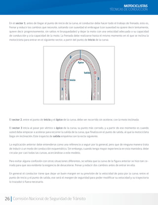 MOTOCICLISTAS
                                                                                            TÉCNICAS DE CONDUCCIÓN


  En el sector 1, antes de llegar al punto de inicio de la curva, el conductor debe hacer todo el trabajo de frenado, esto es,
  frenar y reducir los cambios que necesite, soltando con suavidad el embrague (con suavidad no quiere decir lentamente,
  quiere decir progresivamente, sin saltos ni brusquedades) y dejar la moto con una velocidad adecuada a su capacidad
  de conducción y a la capacidad de la moto. La frenada debe realizarse hasta el mismo momento en el que se inclina la
  motocicleta para entrar en el siguiente sector, a partir del punto de inicio de la curva.




  El sector 2, entre el punto de inicio y el ápice de la curva, debe ser recorrido sin acelerar, con la moto inclinada.

  El sector 3 inicia al pasar por vértice o ápice de la curva, su punto más cerrado, y a partir de ese momento es cuando
  usted debe empezar a acelerar para recorrer la salida de la curva, que finaliza en el punto de salida, al que la motocicleta
  llega sin inclinación. Este trayecto de salida empalma con la recta siguiente.

  La explicación anterior debe entenderse como una referencia a seguir por lo general, pero que de ninguna manera trata
  de inducir a un modo de conducción esquemático. Sin embargo, cuando tenga mayor experiencia en esta maniobra, debe
  circular por casi todas las curvas, acercándose a este modelo.

  Para evitar alguna confusión con otras situaciones diferentes, se señala que la curva de la figura anterior se hizo tan ce-
  rrada para que sea evidente la exigencia de desacelerar, frenar y reducir dos cambios antes de entrar en ella.

  En general el conductor tiene que dejar un buen margen en su previsión de la velocidad de paso por la curva, entre el
  punto de inicio y el punto de salida, ese será el margen de seguridad para poder modificar su velocidad y su trayectoria
  (o trazado) si fuera necesario.




26 Comisión Nacional de Seguridad de Tránsito
 