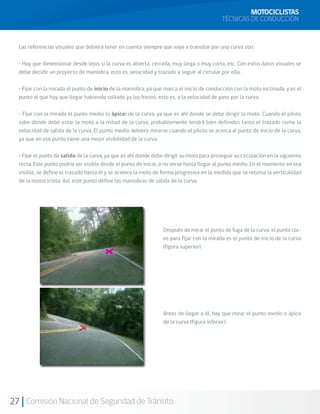 MOTOCICLISTAS
                                                                                            TÉCNICAS DE CONDUCCIÓN


  Las referencias visuales que debiera tener en cuenta siempre que vaya a transitar por una curva son:

  • Hay que dimensionar desde lejos si la curva es abierta, cerrada, muy larga o muy corta, etc. Con estos datos visuales se
  debe decidir un proyecto de maniobra, esto es, velocidad y trazado a seguir al circular por ella.

  • Fijar con la mirada el punto de inicio de la maniobra, ya que marca el inicio de conducción con la moto inclinada, y es el
  punto al que hay que llegar habiendo soltado ya los frenos, esto es, a la velocidad de paso por la curva.

  • Fijar con la mirada el punto medio (o ápice) de la curva, ya que es ahí donde se debe dirigir la moto. Cuando el piloto
  sabe dónde debe estar la moto a la mitad de la curva, probablemente tendrá bien definidos tanto el trazado como la
  velocidad de salida de la curva. El punto medio debiera mirarse cuando el piloto se acerca al punto de inicio de la curva,
  ya que en ese punto tiene una mejor visibilidad de la curva.

  • Fijar el punto de salida de la curva, ya que es ahí donde debe dirigir su moto para proseguir su circulación en la siguiente
  recta. Este punto podría ser visible desde el punto de inicio, o no verse hasta llegar al punto medio. En el momento en sea
  visible, se define el trazado hasta él y se acelera la moto de forma progresiva en la medida que se retoma la verticalidad
  de la motocicleta. Así, este punto define las maniobras de salida de la curva.




                                                                  Después de mirar el punto de fuga de la curva, el punto cla-
                                                                  ve para fijar con la mirada es el punto de inicio de la curva
                                                                  (figura superior).




                                                                  Antes de llegar a él, hay que mirar el punto medio o ápice
                                                                  de la curva (figura inferior).




27 Comisión Nacional de Seguridad de Tránsito
 