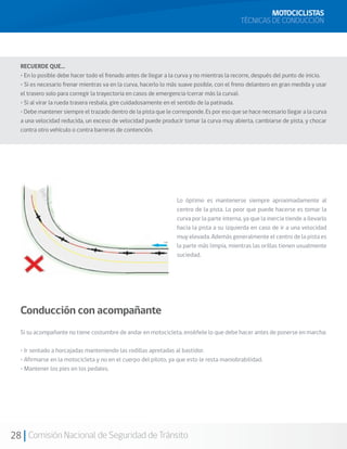 MOTOCICLISTAS
                                                                                           TÉCNICAS DE CONDUCCIÓN




  RECUERDE QUE…
  • En lo posible debe hacer todo el frenado antes de llegar a la curva y no mientras la recorre, después del punto de inicio.
  • Si es necesario frenar mientras va en la curva, hacerlo lo más suave posible, con el freno delantero en gran medida y usar
  el trasero solo para corregir la trayectoria en casos de emergencia (cerrar más la curva).
  • Si al virar la rueda trasera resbala, gire cuidadosamente en el sentido de la patinada.
  • Debe mantener siempre el trazado dentro de la pista que le corresponde. Es por eso que se hace necesario llegar a la curva
  a una velocidad reducida, un exceso de velocidad puede producir tomar la curva muy abierta, cambiarse de pista, y chocar
  contra otro vehículo o contra barreras de contención.




                                                                 Lo óptimo es mantenerse siempre aproximadamente al
                                                                 centro de la pista. Lo peor que puede hacerse es tomar la
                                                                 curva por la parte interna, ya que la inercia tiende a llevarlo
                                                                 hacia la pista a su izquierda en caso de ir a una velocidad
                                                                 muy elevada. Además generalmente el centro de la pista es
                                                                 la parte más limpia, mientras las orillas tienen usualmente
                                                                 suciedad.




  Conducción con acompañante
  Si su acompañante no tiene costumbre de andar en motocicleta, enséñele lo que debe hacer antes de ponerse en marcha:

  • Ir sentado a horcajadas manteniendo las rodillas apretadas al bastidor.
  • Afirmarse en la motocicleta y no en el cuerpo del piloto, ya que esto le resta maniobrabilidad.
  • Mantener los pies en los pedales.




28 Comisión Nacional de Seguridad de Tránsito
 