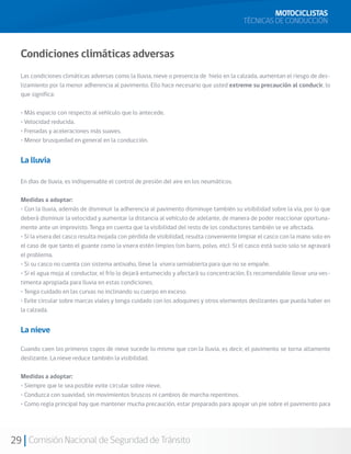 MOTOCICLISTAS
                                                                                           TÉCNICAS DE CONDUCCIÓN



  Condiciones climáticas adversas
  Las condiciones climáticas adversas como la lluvia, nieve o presencia de hielo en la calzada, aumentan el riesgo de des-
  lizamiento por la menor adherencia al pavimento. Ello hace necesario que usted extreme su precaución al conducir, lo
  que significa:

  • Más espacio con respecto al vehículo que lo antecede.
  • Velocidad reducida.
  • Frenadas y aceleraciones más suaves.
  • Menor brusquedad en general en la conducción.


  La lluvia

  En días de lluvia, es indispensable el control de presión del aire en los neumáticos.

  Medidas a adoptar:
  • Con la lluvia, además de disminuir la adherencia al pavimento disminuye también su visibilidad sobre la vía, por lo que
  deberá disminuir la velocidad y aumentar la distancia al vehículo de adelante, de manera de poder reaccionar oportuna-
  mente ante un imprevisto. Tenga en cuenta que la visibilidad del resto de los conductores también se ve afectada.
  • Si la visera del casco resulta mojada con pérdida de visibilidad, resulta conveniente limpiar el casco con la mano solo en
  el caso de que tanto el guante como la visera estén limpios (sin barro, polvo, etc). Si el casco está sucio solo se agravará
  el problema.
  • Si su casco no cuenta con sistema antivaho, lleve la visera semiabierta para que no se empañe.
  • Si el agua moja al conductor, el frío lo dejará entumecido y afectará su concentración. Es recomendable llevar una ves-
  timenta apropiada para lluvia en estas condiciones.
  • Tenga cuidado en las curvas no inclinando su cuerpo en exceso.
  • Evite circular sobre marcas viales y tenga cuidado con los adoquines y otros elementos deslizantes que pueda haber en
  la calzada.


  La nieve

  Cuando caen los primeros copos de nieve sucede lo mismo que con la lluvia, es decir, el pavimento se torna altamente
  deslizante. La nieve reduce también la visibilidad.

  Medidas a adoptar:
  • Siempre que le sea posible evite circular sobre nieve.
  • Conduzca con suavidad, sin movimientos bruscos ni cambios de marcha repentinos.
  • Como regla principal hay que mantener mucha precaución, estar preparado para apoyar un pie sobre el pavimento para




29 Comisión Nacional de Seguridad de Tránsito
 