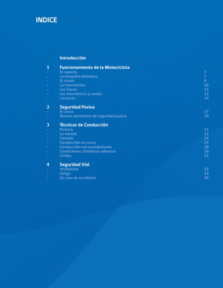 INDICE




              	Introducción

              1	   Funcionamiento de la Motocicleta
              -	 soporte										7
                El
              -	 horquilla delantera									7
                La
              -	 motor										8
                El
              -	 transmisión										10
                La
              -	 frenos										12
                Los
              -	 neumáticos y ruedas								12
                Los
              -	 luces										14
                Las

              2	   Seguridad Pasiva
              -	 casco										17
                El
              -	Nuevos elementos de seguridad pasiva						19

              3	   Técnicas de Conducción
              -	Postura											21
              -	 mirada										23
                La
              -	Frenada										24
              -	Conducción en curva									25
              -	Conducción con acompañante								28
              -	Condiciones climáticas adversas							29
              -	Caídas											31

              4	   Seguridad Vial
              -	Visibilidad										33
              -	Fatiga											34
              -	 caso de accidente									35
                En




3 Comisión Nacional de Seguridad de Tránsito
 