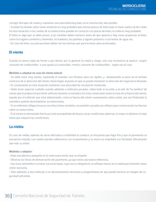 MOTOCICLISTAS
                                                                                             TÉCNICAS DE CONDUCCIÓN


  corregir derrapes de rueda y, mantener una velocidad muy baja, en la marcha más alta posible.
  • Cuando ha nevado sobre nieve existente es muy probable que existan placas de hielo bajo la nieve suelta recién caída.
  En esta situación, si las ruedas de su motocicleta quedan en contacto con placas de hielo, la caída es muy probable.
  El hielo es algo que se debe prever, y las medidas deben tomarse antes de que aparezca. Hay zonas propensas al hielo,
  como los lugares sombríos y húmedos, los badenes, los puentes y lugares próximos a corrientes de agua, etc.
  • En caso de hielo, sus precauciones deben ser las mismas que para la nieve, pero acentuadas.


  El viento

  Cuando el viento sopla de frente o por detrás, por lo general no implica riesgo, solo una resistencia al avance –mayor
  consumo de combustible– o una ayuda a la velocidad –menos consumo de combustible-, según sea el caso.

  Medidas a adoptar en caso de viento lateral:
  • Se debe estar muy atento, sujetando el manillar con firmeza, pero sin rigidez, y desplazando su peso en el sentido
  contrario de la dirección del viento, hasta llegar al punto en que se pueda mantener la dirección de trayectoria deseada.
  • Es conveniente en esta situación mantener una velocidad de circulación moderada.
  • Debe tener especial cuidado cuando adelanta a vehículos pesados, sobre todo al acceder y al salir de “la sombra” de
  viento que le proporcionará dicho vehículo durante la maniobra. En estas situaciones tanto el cese de la fuerza del viento,
  tapada por el vehículo que está adelantando, como la fuerza del viento nuevamente sobre usted, una vez finalizada la
  maniobra, podrán desestabilizar su motocicleta.
  • Si se enfrentan ráfagas bruscas con direcciones variables, se pondrán a prueba sus reflejos para contrarrestar las fuerzas
  sobre su motocicleta.
  • Si el viento es demasiado fuerte y/o está acompañado de lluvia u otras condiciones adversas, lo mejor es detener el viaje
  hasta que mejoren las condiciones.


  La niebla

  En caso de niebla, además de verse afectada la visibilidad al conducir, es frecuente que haga frío y que el pavimento se
  encuentre mojado. Las ruedas pierden adherencia con el pavimento y su visera se empañará con facilidad, dificultando
  aún más su visión.

  Medidas a adoptar:
  • Deje una abertura pequeña en la visera para evitar que se empañe.
  • Observe las líneas de demarcación del pavimento, ya que serán una buena referencia.
  • Use la luz antiniebla si la tiene. Las luces bajas, cuyo uso es obligatorio, se reflejan menos en la niebla permitiendo mejor
  visión nocturna.
  • Sólo adelante a otro vehículo si es absolutamente necesario y asegurándose de que puede hacerse un margen de se-
  guridad suficiente.




30 Comisión Nacional de Seguridad de Tránsito
 