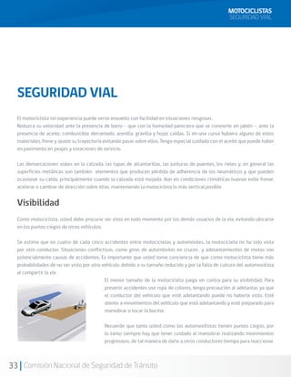 MOTOCICLISTAS
                                                                                                      SEGURIDAD VIAL




  SEGURIDAD VIAL
  El motociclista sin experiencia puede verse envuelto con facilidad en situaciones riesgosas.
  Reduzca su velocidad ante la presencia de barro - que con la humedad pareciera que se convierte en jabón -, ante la
  presencia de aceite, combustible derramado, arenilla, gravilla y hojas caídas. Si en una curva hubiera alguno de estos
  materiales, frene y ajuste su trayectoria evitando pasar sobre ellos. Tenga especial cuidado con el aceite que puede haber
  en pavimento en peajes y estaciones de servicio.

  Las demarcaciones viales en la calzada, las tapas de alcantarillas, las junturas de puentes, los rieles y, en general las
  superficies metálicas son también elementos que producen pérdida de adherencia de los neumáticos y que pueden
  ocasionar su caída, principalmente cuando la calzada está mojada. Aún en condiciones climáticas buenas evite frenar,
  acelerar o cambiar de dirección sobre ellas, manteniendo la motocicleta lo más vertical posible.


  Visibilidad
  Como motociclista, usted debe procurar ser visto en todo momento por los demás usuarios de la vía, evitando ubicarse
  en los puntos ciegos de otros vehículos.

  Se estima que en cuatro de cada cinco accidentes entre motocicletas y automóviles, la motocicleta no ha sido vista
  por otro conductor. Situaciones conflictivas, como giros de automóviles en cruces y adelantamientos de motos son
  potencialmente causas de accidentes. Es importante que usted tome conciencia de que como motociclista tiene más
  probabilidades de no ser visto por otro vehículo debido a su tamaño reducido y por la falta de cultura del automovilista
  al compartir la vía
                                           El menor tamaño de la motocicleta juega en contra para su visibilidad. Para
                                           prevenir accidentes use ropa de colores, tenga precaución al adelantar, ya que
                                           el conductor del vehículo que esté adelantando puede no haberle visto. Esté
                                           atento a movimientos del vehículo que está adelantando y esté preparado para
                                           maniobrar o tocar la bocina.

                                           Recuerde que tanto usted como los automovilistas tienen puntos ciegos, por
                                           lo tanto siempre hay que tener cuidado al maniobrar realizando movimientos
                                           progresivos, de tal manera de darle a otros conductores tiempo para reaccionar.



33 Comisión Nacional de Seguridad de Tránsito
 