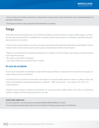 MOTOCICLISTAS
                                                                                                         SEGURIDAD VIAL



  • Para ser visto por los demás conductores, es bueno llevar ropa de colores claros y llamativos, que cuenten idealmente con
  elementos reflectantes.

  • Disminuya sus puntos ciegos regulando adecuadamente sus espejos.


  Fatiga
  Usted debe tener mucha precaución con los síntomas de fatiga o cansancio mientras conduce y debe preparar con tiem-
  po cada viaje largo que efectúe, cuidándose de no realizar jornadas muy extensas sin contemplar la posibilidad de para-
  das y descansos en el camino.

  • Evite conducir mucho tiempo en la misma posición ya que puede sentir adormecimiento de las extremidades. Trate de
  moverse sobre la motocicleta con precaución o pare un momento para eliminar esta sensación.

  • Apretar con mucha fuerza el manubrio puede producir el “síndrome de túnel carpiano”, que origina un adormecimiento
  de la mano. Para evitarlo:
  • No cargue su peso sobre el manubrio.
  • Lleve ropa cómoda que no apriete brazos ni manos.


  En caso de accidente

  El caso de un motociclista accidentado es especialmente grave, debido a lo expuesto de su situación ante un golpe, sin
  mayor protección que su vestimenta.

  Si el motociclista se encuentra inconsciente, bajo ninguna circunstancia debe moverlo ni mover su cabeza. Llame a los
  servicios de emergencia: Ambulancia, Bomberos, Carabineros – ABC, en este orden – a los números 131, 132 y 133,
  respectivamente.

  Siempre es útil incorporar a nuestros conocimientos un curso de primeros auxilios. Saber cómo hacer una respiración
  artificial o detener una hemorragia puede salvar una vida.



  USTED DEBE SABER QUE…
  En caso de atender a un motociclista accidentado NUNCA DEBE QUITARLE EL CASCO.
  Sí es conveniente desabrocharlo, para que no le comprima la faringe y pueda respirar sin dificultad.




34 Comisión Nacional de Seguridad de Tránsito
 