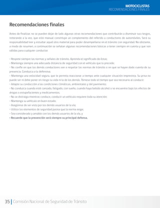 MOTOCICLISTAS
                                                                                     RECOMENDACIONES FINALES



  Recomendaciones finales
  Antes de finalizar, no se pueden dejar de lado algunas otras recomendaciones que contribuirán a disminuir sus riesgos,
  reiterando a la vez, que este manual constituye un complemento del referido a conductores de automóviles. Será su
  responsabilidad leer y estudiar aquel otro material para poder desempeñarse en el tránsito con seguridad. No obstante,
  a modo de resumen, a continuación se señalan algunas recomendaciones básicas a tener siempre en cuenta y que son
  válidas para cualquier conductor.

  • Respete siempre las normas y señales de tránsito. Aprenda el significado de éstas;
  • Mantenga siempre una adecuada distancia de seguridad con el vehículo que lo precede;
  • No confíe en que los demás conductores van a respetar las normas de tránsito o en que se hayan dado cuenta de su
  presencia. Conduzca a la defensiva;
  • Mantenga una velocidad segura, que le permita reaccionar a tiempo ante cualquier situación imprevista. Su prisa no
  puede ser ni debe poner en riesgo su vida ni la de los demás. Tómese todo el tiempo que sea necesario al conducir;
  • Adapte su conducción a las condiciones climáticas, ambientales y del pavimento;
  • No conduzca cuando esté cansado, fatigado, con sueño, cuando haya bebido alcohol o se encuentre bajo los efectos de
  drogas o estupefacientes y medicamentos;
  • No se distraiga mientras conduce, conducir un vehículo requiere toda su atención;
  • Mantenga su vehículo en buen estado;
  • Asegúrese de ser visto por los demás usuarios de la vía;
  • Utilice los elementos de seguridad pasiva que la norma exige;
  • Sea considerado y amable con los demás usuarios de la vía, y
  • Recuerde que la prevención será siempre su principal defensa.




35 Comisión Nacional de Seguridad de Tránsito
 