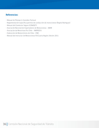 Referencias:

  - Manual de Pilotaje (J. González Tortosa)
  - Reglamentación específica permiso de conducción de motocicletas (Ángela Rodríguez)
  - Manual del Conductor Seguro (CONASET).
  - Asociación Nacional de Importadores de Motocicletas - ANIM
  - Asociación de Motoristas Pro Chile - AMPROCH.
  - Federación de Motociclismo de Chile – FMC.
  - Manual del Instructor de Motocicletas FIA Cuarta Región. Edición 2011




36 Comisión Nacional de Seguridad de Tránsito
 