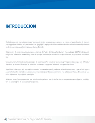 INTRODUCCIÓN


 El objetivo de este manual es entregar los conocimientos necesarios para quienes se inician en la conducción de motoci-
 cletas y proporcionarles una herramienta de apoyo para la preparación del examen de conocimientos teóricos que deben
 rendir los postulantes a licencia de conductor, Clase C.

 El contenido de este manual es complementario al del “Libro del Nuevo Conductor” elaborado por CONASET, de estudio
 obligatorio para rendir el examen, y tiene un enfoque orientado a las maniobras de conducción propias de las motocicle-
 tas.

 Conducir una motocicleta conlleva riesgos de lesiones, daños e incluso, la muerte, principalmente, porque a la dificultad
 inherente de manejar este tipo de vehículos, se suma la exposición del motociclista en el tránsito.

 Usted debe saber que cada motocicleta es única, lo que exige que el conductor se familiarice con sus características para
 poder efectuar las maniobras necesarias de manera segura. El desconocimiento y la falta de confianza al maniobrar una
 moto pueden ser sus mayores enemigos.

 Debemos ser enfáticos en señalar que solo después de haber practicado las distintas maniobras y dominarlas, usted es-
 tará en condiciones de conducir con seguridad.




4 Comisión Nacional de Seguridad de Tránsito
 