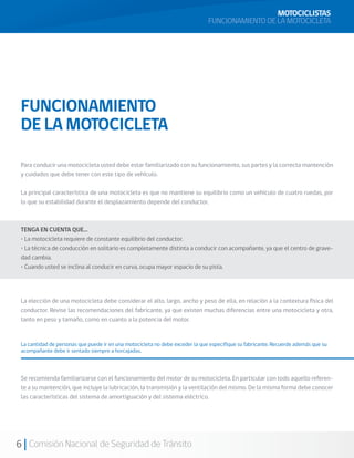 MOTOCICLISTAS
                                                                               FUNCIONAMIENTO DE LA MOTOCICLETA




 FUNCIONAMIENTO
 DE LA MOTOCICLETA

 Para conducir una motocicleta usted debe estar familiarizado con su funcionamiento, sus partes y la correcta mantención
 y cuidados que debe tener con este tipo de vehículo.

 La principal característica de una motocicleta es que no mantiene su equilibrio como un vehículo de cuatro ruedas, por
 lo que su estabilidad durante el desplazamiento depende del conductor.



 TENGA EN CUENTA QUE…
 • La motocicleta requiere de constante equilibrio del conductor.
 • La técnica de conducción en solitario es completamente distinta a conducir con acompañante, ya que el centro de grave-
 dad cambia.
 • Cuando usted se inclina al conducir en curva, ocupa mayor espacio de su pista.




 La elección de una motocicleta debe considerar el alto, largo, ancho y peso de ella, en relación a la contextura física del
 conductor. Revise las recomendaciones del fabricante, ya que existen muchas diferencias entre una motocicleta y otra,
 tanto en peso y tamaño, como en cuanto a la potencia del motor.


 La cantidad de personas que puede ir en una motocicleta no debe exceder la que especifique su fabricante. Recuerde además que su
 acompañante debe ir sentado siempre a horcajadas.



 Se recomienda familiarizarse con el funcionamiento del motor de su motocicleta. En particular con todo aquello referen-
 te a su mantención, que incluye la lubricación, la transmisión y la ventilación del mismo. De la misma forma debe conocer
 las características del sistema de amortiguación y del sistema eléctrico.




6 Comisión Nacional de Seguridad de Tránsito
 