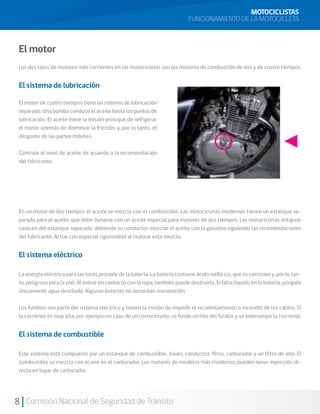 MOTOCICLISTAS
                                                                             FUNCIONAMIENTO DE LA MOTOCICLETA



 El motor
 Los dos tipos de motores más corrientes en las motocicletas son los motores de combustión de dos y de cuatro tiempos.


 El sistema de lubricación

 El motor de cuatro tiempos tiene un sistema de lubricación
 separado. Una bomba conduce el aceite hasta los puntos de
 lubricación. El aceite tiene la misión principal de refrigerar
 el motor además de disminuir la fricción, y, por lo tanto, el
 desgaste de las partes móviles.

 Controle el nivel de aceite de acuerdo a la recomendación
 del fabricante.




 En un motor de dos tiempos el aceite se mezcla con el combustible. Las motocicletas modernas tienen un estanque se-
 parado para el aceite, que debe llenarse con un aceite especial para motores de dos tiempos. Las motocicletas antiguas
 carecen del estanque separado, debiendo su conductor mezclar el aceite con la gasolina siguiendo las recomendaciones
 del fabricante. Actúe con especial rigurosidad al realizar esta mezcla.


 El sistema eléctrico

 La energía eléctrica para las luces procede de la batería. La batería contiene ácido sulfúrico, que es corrosivo y, por lo tan-
 to, peligroso para la piel. Al entrar en contacto con la ropa, también puede destruirla. Si falta líquido en la batería, póngale
 únicamente agua destilada. Algunas baterías no necesitan mantención.

 Los fusibles son parte del sistema eléctrico y tienen la misión de impedir el recalentamiento o incendio de los cables. Si
 la corriente es muy alta, por ejemplo en caso de un cortocircuito, se funde un hilo del fusible y se interrumpe la corriente.


 El sistema de combustible

 Este sistema está compuesto por un estanque de combustible, llaves, conductos, filtro, carburador y un filtro de aire. El
 combustible se mezcla con el aire en el carburador. Los motores de modelos más modernos pueden tener inyección di-
 recta en lugar de carburador.




8 Comisión Nacional de Seguridad de Tránsito
 