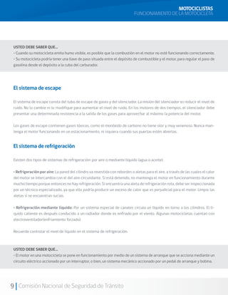 MOTOCICLISTAS
                                                                             FUNCIONAMIENTO DE LA MOTOCICLETA




 USTED DEBE SABER QUE…
 • Cuando su motocicleta emita humo visible, es posible que la combustión en el motor no esté funcionando correctamente.
 • Su motocicleta podría tener una llave de paso situada entre el depósito de combustible y el motor, para regular el paso de
 gasolina desde el depósito a la cuba del carburador.




 El sistema de escape

 El sistema de escape consta del tubo de escape de gases y del silenciador. La misión del silenciador es reducir el nivel de
 ruido. No lo cambie ni lo modifique para aumentar el nivel de ruido. En los motores de dos tiempos, el silenciador debe
 presentar una determinada resistencia a la salida de los gases para aprovechar al máximo la potencia del motor.

 Los gases de escape contienen gases tóxicos, como el monóxido de carbono no tiene olor y muy venenoso. Nunca man-
 tenga el motor funcionando en un estacionamiento, ni siquiera cuando sus puertas estén abiertas.


 El sistema de refrigeración

 Existen dos tipos de sistemas de refrigeración: por aire o mediante líquido (agua o aceite).

 • Refrigeración por aire: La pared del cilindro va revestida con rebordes o aletas para el aire, a través de las cuales el calor
 del motor se intercambia con el del aire circundante. Si está detenido, no mantenga el motor en funcionamiento durante
 mucho tiempo porque entonces no hay refrigeración. Si encuentra una aleta de refrigeración rota, debe ser inspeccionada
 por un técnico especializado, ya que ello podría producir un exceso de calor que es perjudicial para el motor. Limpie las
 aletas si se encuentran sucias.

 • Refrigeración mediante líquido: Por un sistema especial de canales circula un líquido en torno a los cilindros. El lí-
 quido caliente es después conducido a un radiador donde es enfriado por el viento. Algunas motocicletas cuentan con
 electroventilador(enfriamiento forzado).

 Recuerde controlar el nivel de líquido en el sistema de refrigeración.



 USTED DEBE SABER QUE…
 • El motor en una motocicleta se pone en funcionamiento por medio de un sistema de arranque que se acciona mediante un
 circuito eléctrico accionado por un interruptor, o bien, un sistema mecánico accionado por un pedal de arranque y bobina.




9 Comisión Nacional de Seguridad de Tránsito
 
