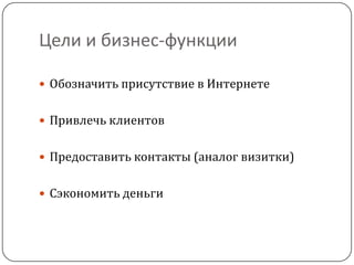 Цели и бизнес-функции
 Обозначить присутствие в Интернете
 Привлечь клиентов
 Предоставить контакты (аналог визитки)
 Сэкономить деньги
 